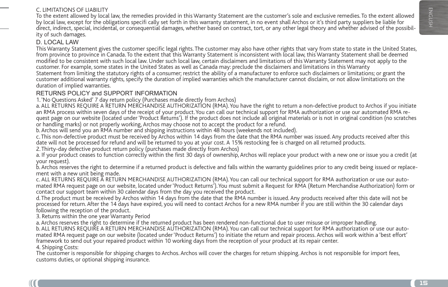 15ENGLISHC. LIMITATIONS OF LIABILITYTo the extent allowed by local law, the remedies provided in this Warranty Statement are the customer’s sole and exclusive remedies. To the extent allowed by local law, except for the obligations speci cally set forth in this warranty statement, in no event shall Archos or it’s third party suppliers be liable for direct, indirect, special, incidental, or consequential damages, whether based on contract, tort, or any other legal theory and whether advised of the possibil-ity of such damages.D. LOCAL LAWThis Warranty Statement gives the customer specic legal rights. The customer may also have other rights that vary from state to state in the United States, from province to province in Canada. To the extent that this Warranty Statement is inconsistent with local law, this Warranty Statement shall be deemed modied to be consistent with such local law. Under such local law, certain disclaimers and limitations of this Warranty Statement may not apply to the customer. For example, some states in the United States as well as Canada may: preclude the disclaimers and limitations in this WarrantyStatement from limiting the statutory rights of a consumer; restrict the ability of a manufacturer to enforce such disclaimers or limitations; or grant the customer additional warranty rights, specify the duration of implied warranties which the manufacturer cannot disclaim, or not allow limitations on the duration of implied warranties.RETURNS POLICY and SUPPORT INFORMATION1. ‘No Questions Asked’ 7 day return policy (Purchases made directly from Archos)a. ALL RETURNS REQUIRE A RETURN MERCHANDISE AUTHORIZATION (RMA). You have the right to return a non-defective product to Archos if you initiate an RMA process within seven days of the receipt of your product. You can call our technical support for RMA authorization or use our automated RMA re-quest page on our website (located under ‘Product Returns’). If the product does not include all original materials or is not in original condition (no scratches or handling marks) or not properly working, Archos may choose not to accept the product for a refund.b. Archos will send you an RMA number and shipping instructions within 48 hours (weekends not included).c. This non-defective product must be received by Archos within 14 days from the date that the RMA number was issued. Any products received after this date will not be processed for refund and will be returned to you at your cost. A 15% restocking fee is charged on all returned products.2. Thirty-day defective product return policy (purchases made directly from Archos)a. If your product ceases to function correctly within the rst 30 days of ownership, Archos will replace your product with a new one or issue you a credit (at your request).b. Archos reserves the right to determine if a returned product is defective and falls within the warranty guidelines prior to any credit being issued or replace-ment with a new unit being made.c. ALL RETURNS REQUIRE A RETURN MERCHANDISE AUTHORIZATION (RMA). You can call our technical support for RMA authorization or use our auto-mated RMA request page on our website, located under ‘Product Returns’). You must submit a Request for RMA (Return Merchandise Authorization) form or contact our support team within 30 calendar days from the day you received the product.d. The product must be received by Archos within 14 days from the date that the RMA number is issued. Any products received after this date will not be processed for return. After the 14 days have expired, you will need to contact Archos for a new RMA number if you are still within the 30 calendar days following the reception of the product.3. Returns within the one year Warranty Perioda. Archos reserves the right to determine if the returned product has been rendered non-functional due to user misuse or improper handling.b. ALL RETURNS REQUIRE A RETURN MERCHANDISE AUTHORIZATION (RMA). You can call our technical support for RMA authorization or use our auto-mated RMA request page on our website (located under ‘Product Returns’) to initiate the return and repair process. Archos will work within a ‘best effort’ framework to send out your repaired product within 10 working days from the reception of your product at its repair center.4. Shipping Costs:The customer is responsible for shipping charges to Archos. Archos will cover the charges for return shipping. Archos is not responsible for import fees, customs duties, or optional shipping insurance.