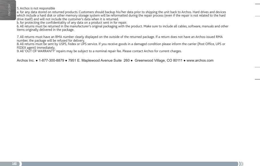 16ENGLISHMERCI!5. Archos is not responsiblea. for any data stored on returned products. Customers should backup his/her data prior to shipping the unit back to Archos. Hard drives and devices which include a hard disk or other memory storage system will be reformatted during the repair process (even if the repair is not related to the hard drive itself) and will not include the customer’s data when it is returned.b. for protecting the condentiality of any data on a product sent in for repair.6. All returns must be returned in the manufacturer’s original packaging with the product. Make sure to include all cables, software, manuals and other items originally delivered in the package.7. All returns must have an RMA number clearly displayed on the outside of the returned package. If a return does not have an Archos-issued RMA number, the package will be refused for delivery.8. All returns must be sent by USPS, Fedex or UPS service. If you receive goods in a damaged condition please inform the carrier (Post Ofce, UPS or FEDEX agent) immediately.9. All ‘OUT OF WARRANTY’ repairs may be subject to a nominal repair fee. Please contact Archos for current charges.ArchosInc.●1-877-300-8879●7951E.MaplewoodAvenueSuite260●GreenwoodVillage,CO80111●www.archos.com