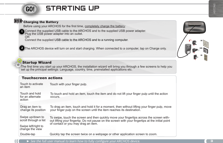 3EURUSUK21ENGLISHSTARTING UP► See the full user manual to learn how to fully configure your ARCHOS device.Charging the Battery Before using your ARCHOS for the first time, completely charge the battery:Startup WizardTouch to activate an itemTouch and holdfor an alternate actionDrag an item to change its positionSwipe up/down to scroll through a listDouble-tapTouch with your finger pulp.To touch and hold an item, touch the item and do not lift your finger pulp until the action occurs.To drag an item, touch and hold it for a moment, then without lifting your finger pulp, move your finger pulp on the screen until the item reaches its destination.To swipe, touch the screen and then quickly move your fingertips across the screen with-out lifting your fingertip. Do not pause on the screen with your fingertips at the initial point of contact or you may drag an item.Quickly tap the screen twice on a webpage or other application screen to zoom.Swipe left/right to change the viewTouchscreen actionsThe first time you start up your ARCHOS, the installation wizard will bring you through a few screens to help you set up the principal settings: Language, country, time, preinstalled applications etc.Connect the supplied USB cable to the ARCHOS and to the supplied USB power adapter.  Plug the USB power adapter into an outlet.  OR Connect the supplied USB cable to the ARCHOS and to a running computer.  The ARCHOS device will turn on and start charging. When connected to a computer, tap on Charge only.  Volume buttons      Search icon - allows you to search for an item on the device or on the Internet. Home icon - Short press: return to the Home screen. Hold: jump to one of the recent applications. 