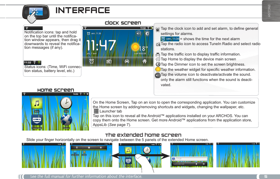 5ENGLISHINTERFACE  See the full manual for further information about the interface.Status icons: (Time, WiFi connec-tion status, battery level, etc.)Notification icons: tap and hold on the top bar until the notifica-tion window appears, then drag it downwards to reveal the notifica-tion messages (if any).The extended home screen Slide your finger horizontally on the screen to navigate between the 5 panels of the extended Home screen. Clock screenTap the clock icon to add and set alarm, to define general settings for alarms.   = shows the time for the next alarm Tap the radio icon to access TuneIn Radio and select radio stations. Tap the traffic icon to display traffic information. Tap Home to display the device main screen Tap the Dimmer icon to set the screen brightness. Tap the weather widget for specific weather information.Tap the volume icon to deactivate/activate the sound. only the alarm still functions when the sound is deacti-vated. On the Home Screen, Tap on an icon to open the corresponding application. You can customize the Home screen by adding/removing shortcuts and widgets, changing the wallpaper, etc.   Launcher tabTap on this icon to reveal all the Android™ applications installed on your ARCHOS. You can copy them onto the Home screen. Get more Android™ applications from the application store, AppsLib (See page 7).Home screen