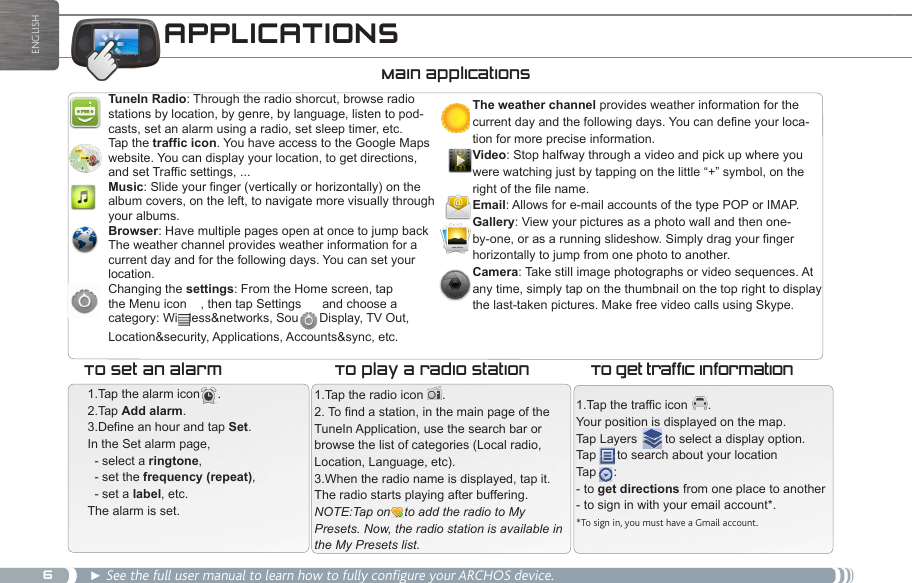 6ENGLISHAPPLICATIONS Main applicationsTuneIn Radio: Through the radio shorcut, browse radio  stations by location, by genre, by language, listen to pod-casts, set an alarm using a radio, set sleep timer, etc.Tap the traffic icon. You have access to the Google Maps website. You can display your location, to get directions, and set Traffic settings, ...Music: Slide your finger (vertically or horizontally) on the album covers, on the left, to navigate more visually through your albums.Browser: Have multiple pages open at once to jump back The weather channel provides weather information for a current day and for the following days. You can set your location.Changing the settings: From the Home screen, tap the Menu icon    , then tap Settings      and choose a category: Wireless&amp;networks, Sound, Display, TV Out, Location&amp;security, Applications, Accounts&amp;sync, etc.The weather channel provides weather information for the current day and the following days. You can define your loca-tion for more precise information.Video: Stop halfway through a video and pick up where you were watching just by tapping on the little “+” symbol, on the right of the file name.Email: Allows for e-mail accounts of the type POP or IMAP. Gallery: View your pictures as a photo wall and then one-by-one, or as a running slideshow. Simply drag your finger horizontally to jump from one photo to another.Camera: Take still image photographs or video sequences. At any time, simply tap on the thumbnail on the top right to display the last-taken pictures. Make free video calls using Skype.1.Tap the alarm icon     .2.Tap Add alarm.3.Define an hour and tap Set.  In the Set alarm page,   - select a ringtone,  - set the frequency (repeat),  - set a label, etc.The alarm is set. 1.Tap the radio icon  .2. To find a station, in the main page of the TuneIn Application, use the search bar or browse the list of categories (Local radio, Location, Language, etc).3.When the radio name is displayed, tap it.The radio starts playing after buffering.NOTE:Tap on    to add the radio to My Presets. Now, the radio station is available in the My Presets list.To set an alarm To play a radio station1.Tap the traffic icon  .Your position is displayed on the map.Tap Layers        to select a display option.Tap      to search about your locationTap     : - to get directions from one place to another- to sign in with your email account*.*To sign in, you must have a Gmail account.To get traffic information► See the full user manual to learn how to fully configure your ARCHOS device.