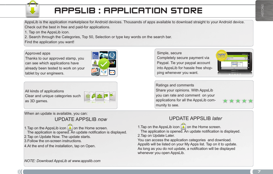 7ENGLISHAPPSLIB : APPLICATION STORESimple, secureCompletely secure payment via Paypal. Tie your paypal account into AppsLib for hassle free shop-ping whenever you want.When an update is available, you can:UPDATE APPSLIB later 1.Tap on the AppsLib icon on the Home screen.    The application is opened. An update notification is displayed.2.Tap on Update Later. You can access the application categories  and download.Appslib will be listed on your My Apps list. Tap on it to update. As long as you do not update, a notification will be displayed whenever you open AppsLib.UPDATE APPSLIB now 1.Tap on the AppsLib icon on the Home screen.    The application is opened. An update notification is displayed.2.Tap on Update Now. The update starts.3.Follow the on-screen instructions.4.At the end of the installation, tap on Open.NOTE: Download AppsLib at www.appslib.comRatings and commentsShare your opinions. With AppsLib you can rate and comment  on your applications for all the AppsLib com-munity to see.Approved appsThanks to our approved stamp, you can see which applications have already been tested to work on your tablet by our engineers.All kinds of applicationsClear and unique categories such as 3D games.AppsLib is the application marketplace for Android devices. Thousands of apps available to download straight to your Android device. Check out the best in free and paid-for applications.  1. Tap on the AppsLib icon.  2. Search through the Categories, Top 50, Selection or type key words on the search bar.  Find the application you want!