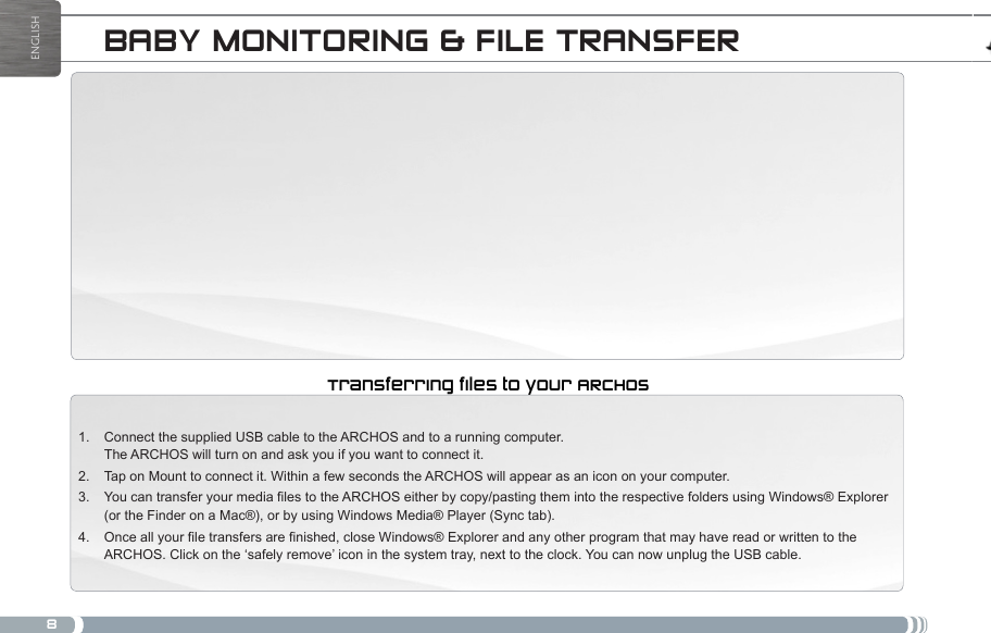 8ENGLISHBABY MONITORING &amp; FILE TRANSFERConnect the supplied USB cable to the ARCHOS and to a running computer.  1. The ARCHOS will turn on and ask you if you want to connect it. Tap on Mount to connect it. Within a few seconds the ARCHOS will appear as an icon on your computer.2. You can transfer your media files to the ARCHOS either by copy/pasting them into the respective folders using Windows® Explorer 3. (or the Finder on a Mac®), or by using Windows Media® Player (Sync tab).Once all your file transfers are finished, close Windows® Explorer and any other program that may have read or written to the 4. ARCHOS. Click on the ‘safely remove’ icon in the system tray, next to the clock. You can now unplug the USB cable.Transferring files to your ARCHOSLEGAL AND SAFETY NOTICES