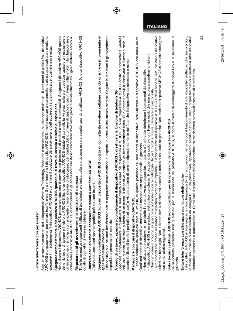 29ITALIANOEvitare interferenze con pacemaker  Seguire le raccomandazioni dell’Independent Wireless Technology Research e mantenere una distanza minima di 15 centimetri (6 pollici) fra il dispositivo ARCHOS e un pacemaker, per evitare interferenze. Se si ritiene che il dispositivo ARCHOS interferisca con un pacemaker o altre apparecchiature mediche, spegnere immediatamente il dispositivo ARCHOS e contattare il produttore del pacemaker o dell’apparecchiatura medica per ottenere assistenza.Spegnere completamente il dispositivo ARCHOS quando ci si trova in un’area a rischio di esplosioneNon utilizzare il dispositivo ARCHOS presso una stazione di servizio o in prossimità di prodotti chimici o combustibili. Spegnere il dispositivo ARCHOS quando viene richiesto di spegnere i telefoni. ARCHOS 5g, o un dispositivo ARCHOS dotato di connettività wireless cellulare, potrebbe causare un esplosione o un incendio se ci si trova in un ambiente chiuso, un’area di stoccaggio per combustibili o un’area di trasporto per materiali inﬁ ammabili. Non trasportare o conservare il dispositivo ARCHOS, i suoi componenti o gli accessori nello stesso contenitore dove siano presenti liquidi inﬁ ammabili, gas o materiali esplosivi.Rispettare tutti gli avvertimenti e le istruzioni di sicurezzaTutte le normative riguardanti l’utilizzo di tecnologia telefonica cellulare devono essere seguite quando si utilizza ARCHOS 5g o un dispositivo ARCHOS dotato di connettività wireless cellulare.Utilizzare esclusivamente accessori marchiati o certiﬁ cati ARCHOSL’utilizzo di accessori non compatibili può causare lesioni.  Spegnere completamente ARCHOS 5g o un dispositivo ARCHOS dotato di connettività wireless cellulare quando ci si trova in prossimità di apparecchiature medicheIl dispositivo può causare interferenze con le apparecchiature mediche di ospedali e centri di assistenza medica. Seguire le istruzioni e gli avvertimenti impartiti dal personale di servizio.  A bordo di un aereo, spegnere completamente il dispositivo ARCHOS o disattivare la funzione di telefonia 3GSpegnere completamente o disattivare la funzionalità cellulare del dispositivo ARCHOS 5g o un dispositivo ARCHOS dotato di connettività wireless cellulare quando ci si trova a bordo di un aereo. Il dispositivo contiene un ricetrasmettitore radio. Si è pertanto tenuti a disattivare la funzione radio, in quanto l’utilizzo di telefoni portatili (cellulari) è vietato a bordo di aerei, indipendentemente dal fatto che il dispositivo sia connesso o meno.  Maneggiare con cura il dispositivo ARCHOS.• Tenerlo lontano da qualsiasi fonte di umidità, in quanto potrebbe causare danni al dispositivo. Non utilizzare il dispositivo ARCHOS con mani umide. Qualsiasi danno al dispositivo derivante dal contatto con acqua annulla la garanzia.• Non utilizzare o conservare il prodotto in aree polverose o sporche, in quanto ciò potrebbe deteriorare i componenti del dispositivo.• Il dispositivo ARCHOS è un prodotto elettronico complesso. Proteggerlo da cadute e urti. Fare in modo che non subisca scuotimenti violenti.• Non verniciare il prodotto, in quanto ciò potrebbe rendere inutilizzabili le parti mobili e ridurre o limitare la funzionalità.• Altri prodotti che creano un campo magnetico potrebbero impedire il funzionamento del dispositivo ARCHOS e della scheda SIM, nel caso il dispositivo utilizzi tale tecnologia. Non utilizzare involucri protettivi o custodie dotate di chiusure magnetiche. Non lasciare il dispositivo ARCHOS in contatto prolungato con campi elettromagnetici.Solo i tecnici certiﬁ cati ARCHOS sono qualiﬁ cati per la riparazione del dispositivo ARCHOSSe si contatta personale non qualiﬁ cato per la riparazione del prodotto ARCHOS, si corre il rischio di danneggiare il dispositivo e di invalidare la garanzia.Evitare interferenze con altre apparecchiature elettronicheIl dispositivo ARCHOS irradia segnali a radio frequenza (RF) che possono interferire con il funzionamento di altri dispositivi elettronici che siano protetti in modo insufﬁ ciente o non corretto da energia RF, quali pacemaker, apparecchi acustici per non udenti, dispositivi medici o qualsiasi altro dispositivo elettronico domestico o automobilistico. Contattare il produttore dell’apparecchiatura per risolvere eventuali problemi di interferenza.2Legal_Booklet_PN106740V3 (3G in29   292Legal_Booklet_PN106740V3 (3G in29   29 26/09/2008   14:49:4926/09/2008   14:49:49