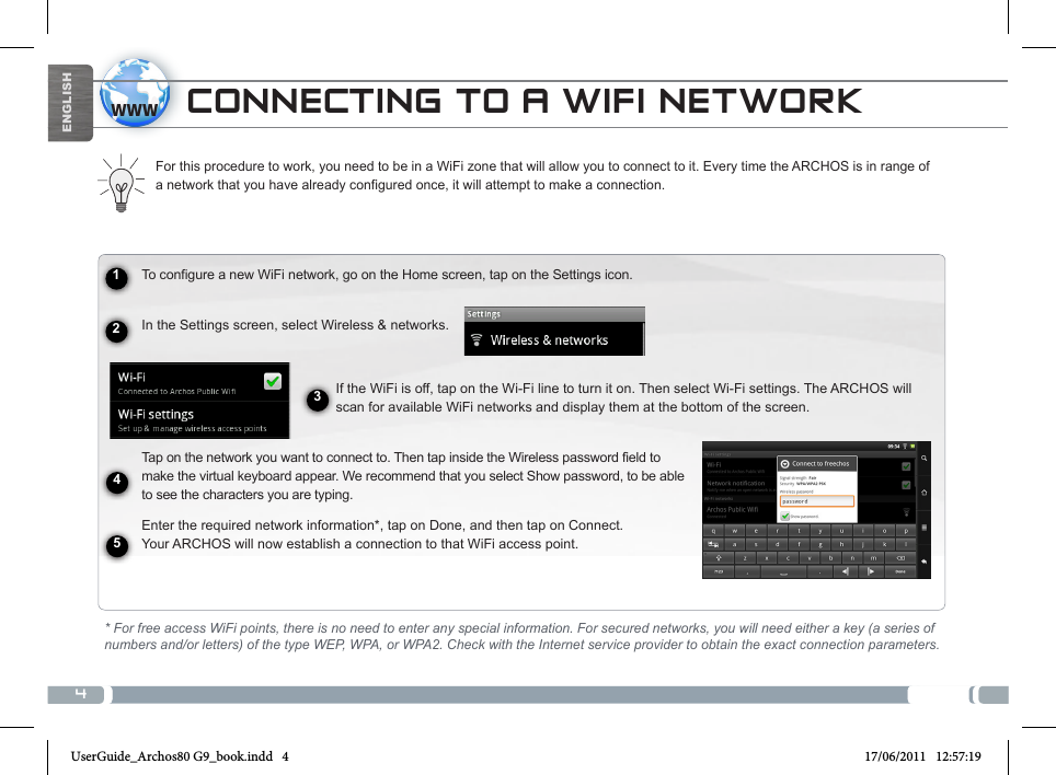 41234www5ENGLISHCONNECTING TO A WIFI NETWORKTo configure a new WiFi network, go on the Home screen, tap on the Settings icon.  In the Settings screen, select Wireless &amp; networks.If the WiFi is off, tap on the Wi-Fi line to turn it on. Then select Wi-Fi settings. The ARCHOS will scan for available WiFi networks and display them at the bottom of the screen. Tap on the network you want to connect to. Then tap inside the Wireless password field to make the virtual keyboard appear. We recommend that you select Show password, to be able to see the characters you are typing.Enter the required network information*, tap on Done, and then tap on Connect.  Your ARCHOS will now establish a connection to that WiFi access point.For this procedure to work, you need to be in a WiFi zone that will allow you to connect to it. Every time the ARCHOS is in range of a network that you have already configured once, it will attempt to make a connection.* For free access WiFi points, there is no need to enter any special information. For secured networks, you will need either a key (a series of numbers and/or letters) of the type WEP, WPA, or WPA2. Check with the Internet service provider to obtain the exact connection parameters.UserGuide_Archos80 G9_book.indd   4 17/06/2011   12:57:19