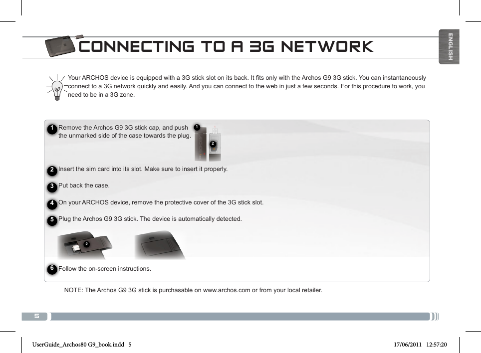 5125ENGLISHCONNECTING TO A 3G NETWORKYourARCHOSdeviceisequippedwitha3Gstickslotonitsback.IttsonlywiththeArchosG93Gstick.Youcaninstantaneouslyconnect to a 3G network quickly and easily. And you can connect to the web in just a few seconds. For this procedure to work, you need to be in a 3G zone.      Remove the Archos G9 3G stick cap, and push       the unmarked side of the case towards the plug.        Insert the sim card into its slot. Make sure to insert it properly.      Put back the case.     On your ARCHOS device, remove the protective cover of the 3G stick slot.     Plug the Archos G9 3G stick. The device is automatically detected.            Follow the on-screen instructions.124563NOTE: The Archos G9 3G stick is purchasable on www.archos.com or from your local retailer.UserGuide_Archos80 G9_book.indd   5 17/06/2011   12:57:20