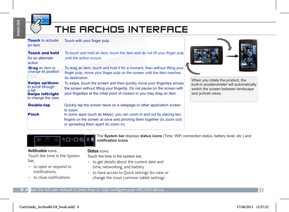 6▼ENGLISH► See the full manual for further information about the interface.Notication iconsTouch the time in the System bar, -to open or respond to notications, -to close notications When you rotate the product, the built-in accelerometer will automatically switch the screen between landscape and portrait views. Touch to activate an itemTouch and holdfor an alternate actionDrag an item to change its positionSwipe up/down to scroll through a listDouble-tapTouchwithyourngerpulp.Totouchandholdanitem,touchtheitemanddonotliftyourngerpulpuntil the action occurs.To drag an item, touch and hold it for a moment, then without lifting your ngerpulp,moveyourngerpulponthescreenuntiltheitemreachesits destination.Toswipe,touchthescreenandthenquicklymoveyourngertipsacrossthescreenwithoutliftingyourngertip.Donotpauseonthescreenwithyourngertipsattheinitialpointofcontactoryoumaydraganitem.Quickly tap the screen twice on a webpage or other application screen to zoom.Swipe left/right to change the viewThe System bar displays status icons (Time, WiFi connection status, battery level, etc.) and notification icons.THE ARCHOS INTERFACE► See the full user manual to learn how to fully configure your ARCHOS device.Pinch In some apps (such as Maps), you can zoom in and out by placing two ngersonthescreenatonceandpinchingthemtogether(tozoomout)or spreading them apart (to zoom in).Status icons Touch the time in the system bar, -to get details about the current date and time, networking, and battery -to have access to Quick settings (to view or change the most common tablet settingsUserGuide_Archos80 G9_book.indd   6 17/06/2011   12:57:22