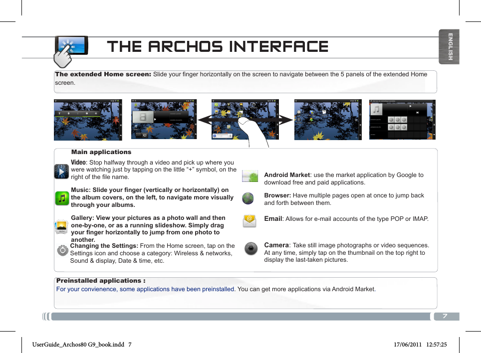 7ENGLISHTHE ARCHOS INTERFACEPreinstalled applications : For your convienence, some applications have been preinstalled. You can get more applications via Android Market.Main applicationsVideo: Stop halfway through a video and pick up where you were watching just by tapping on the little “+” symbol, on the rightofthelename.Music: Slide your nger (vertically or horizontally) on the album covers, on the left, to navigate more visually through your albums.Gallery: View your pictures as a photo wall and then one-by-one, or as a running slideshow. Simply drag your nger horizontally to jump from one photo to another. Android Market: use the market application by Google to download free and paid applications.Browser: Have multiple pages open at once to jump back and forth between them.Email: Allows for e-mail accounts of the type POP or IMAP. Camera: Take still image photographs or video sequences. At any time, simply tap on the thumbnail on the top right to display the last-taken pictures.The extended Home screen: Slide your finger horizontally on the screen to navigate between the 5 panels of the extended Home screen. Changing the Settings: From the Home screen, tap on the Settings icon and choose a category: Wireless &amp; networks, Sound &amp; display, Date &amp; time, etc.UserGuide_Archos80 G9_book.indd   7 17/06/2011   12:57:25