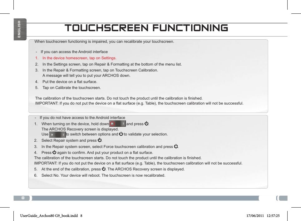 8TOUCHSCREEN FUNCTIONINGWhen touchscreen functioning is impaired, you can recalibrate your touchscreen.  - If you can access the Android interface1.  In the device homescreen, tap on Settings.2.  In the Settings screen, tap on Repair &amp; Formatting at the bottom of the menu list.3.  In the Repair &amp; Formatting screen, tap on Touchscreen Calibration. A message will tell you to put your ARCHOS down.4.  Putthedeviceonaatsurface.5.  Tap on Calibrate the touchscreen.Thecalibrationofthetouchscreenstarts.Donottouchtheproductuntilthecalibrationisnished.IMPORTANT:Ifyoudonotputthedeviceonaatsurface(e.g.Table),thetouchscreencalibrationwillnotbesuccessful. - If you do not have access to the Android interface1.  When turning on the device, hold down                and press  . The ARCHOS Recovery screen is displayed. Use                to switch between options and   to validate your selection.2.  Select Repair system and press  .3.  In the Repair system screen, select Force touchscreen calibration and press  .4.  Press  againtoconrm.Andputyourproductonaatsurface.Thecalibrationofthetouchscreenstarts.Donottouchtheproductuntilthecalibrationisnished.IMPORTANT:Ifyoudonotputthedeviceonaatsurface(e.g.Table),thetouchscreencalibrationwillnotbesuccessful.5.  At the end of the calibration, press  . The ARCHOS Recovery screen is displayed. 6.  Select No. Your device will reboot. The touchscreen is now recalibrated.National restrictionsThisdeviceisintendedforhomeandofceuseinallEUcountries(andothercountriesfollowingtheEUdirective1999/5/EC)withoutany limitation except for the countries mentioned below:Country Restriction  Reason/remarkBulgaria None General authorization required for outdoor use and public serviceFrance Outdoor use lim-ited to 10 mW e.i.r.p. within the band 2454-2483.5 MHzMilitary Radiolocation use. Refarming of the 2.4 GHz band has been ongoing in recent years to allow current relaxed regulation. Full implementation planned 2012Italy None If used outside of own premises, general authorization is required.Luxembourg None General authorization required for network and service supply (not for spectrum)Norway Implemented This subsection does not apply for the geo-graphical aera within a radius of 20 km from the centre of Ny-AlesundRussian Federation None Only for indoor applicationsNote: Frequency 2454-2483.5MHZ are restricted to indoor use in France.ENGLISHUserGuide_Archos80 G9_book.indd   8 17/06/2011   12:57:25