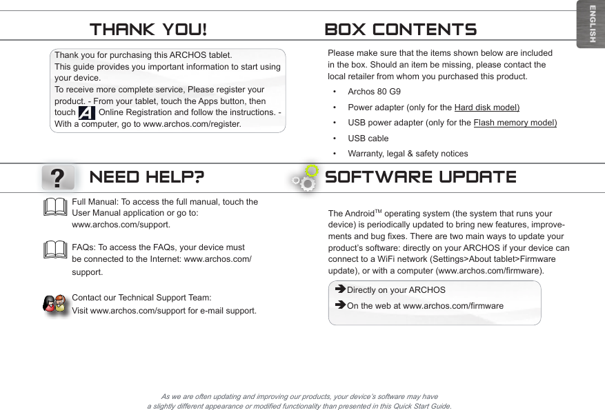 ENGLISHSOFTWARE UPDATEThe AndroidTM operating system (the system that runs your device) is periodically updated to bring new features, improve-ments and bug fixes. There are two main ways to update your product’s software: directly on your ARCHOS if your device can connect to a WiFi network (Settings&gt;About tablet&gt;Firmware update), or with a computer (www.archos.com/firmware). ÄDirectly on your ARCHOS ÄOn the web at www.archos.com/firmwareAs we are often updating and improving our products, your device’s software may have a slightly different appearance or modified functionality than presented in this Quick Start Guide.Full Manual: To access the full manual, touch the User Manual application or go to:  www.archos.com/support.  FAQs: To access the FAQs, your device must be connected to the Internet: www.archos.com/support.  Contact our Technical Support Team:  Visit www.archos.com/support for e-mail support.NEED HELP??Thank you for purchasing this ARCHOS tablet. This guide provides you important information to start using your device.  To receive more complete service, Please register your product. - From your tablet, touch the Apps button, then touch   Online Registration and follow the instructions. - With a computer, go to www.archos.com/register.Please make sure that the items shown below are included in the box. Should an item be missing, please contact the local retailer from whom you purchased this product.• Archos 80 G9• Power adapter (only for the Hard disk model)• USB power adapter (only for the Flash memory model)• USB cable• Warranty, legal &amp; safety noticesBOX CONTENTSTHANK YOU!