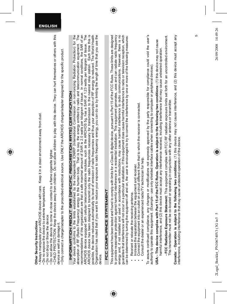 5ENGLISHOther Security Instructions• Always manipulate your ARCHOS device with care.  Keep it in a clean environment away from dust.• Do no expose the device to extreme temperatures.• Do not drop or throw the device• Do not allow the device to come in close contact to a ﬂ ame cigarette lighter.• CHILD PROTECTION: Keep the device away from children. Do not allow children to play with this device. They can hurt themselves or others with this device as well as damage it.• Only connect a charger/adapter to the proscribed electrical source. Use ONLY the ARCHOS charger/adapter designed for the speciﬁ c product.INFORMATION ABOUT SAR (SPECIFIC ABSORBTION RATE) CERTIFICATIONYour device conforms to the limits established by the independant ICNIRP (International Commission on non-Ionizing Radiation Protection) for the absorption of RF (Radio Frequency) energy to the human body.  That is to say, the energy emitted by radio and telecommunication equipment.  The recommendations of this organization are that a safe maximal amount of SAR is 2.0 watts per kilogram of tissue.  In normal conditions, the SAR of an ARCHOS device equipped with cellular telecommunications modules, such as the ARCHOS 5g, has a SAR of 1.23 watts per kilogram of tissue.  The ARCHOS device has been designed to transmit only the radio frequencies necessary for transmission to the nearest relay station.  Each time this is possible, the device reduces automatically its level of emission of radio frequencies and thus your absorption of RF energy is reduced. The World Health Organization has noted that if you want to reduce your exposure to radio frequency energy, you can do so by limiting the length of time that you use the device.   FCC COMPLIANCE  STATEMENT This equipment has been tested and found to comply with limits for a Class B digital device, pursuant to Part 15 of the FCC Rules. These limits are designed to provide reasonable protection against harmful interference in a residential installation. This equipment generates, uses and can radiate radio frequency energy and, if not installed and used in accordance with instructions, may cause harmful interference to radio communications. However, there is no guarantee that interference will not occur in a particular installation. If this equipment does cause harmful interference to radio or television reception, which can be determined by turning the equipment off and on, the user is encouraged to try to correct the interference by one or more of the following measures:  •  Reorient or relocate the receiving antenna.  •  Increase the separation between the equipment and receiver.  •  Connect the equipment into an outlet on a circuit different from that to which the receiver is connected.  •  Consult the dealer or an experienced radio/TV technician for help. To assure continued compliance, any changes or modiﬁ cations not expressly approved by the party responsible for compliance could void the user’s authority to operate this equipment. (Example - use only shielded interface cables when connecting to computer or peripheral devices).   USA: - This device complies with Part 15 of the FCC Rules. Operation is subject to the following two conditions: (1) this device may not cause harmful interference, and (2) this device must accept any interference received, including interference that may cause undesired operation. - FCC Radiation Exposure Statement: This equipment complies with FCC RF radiation exposure limits set forth for an uncontrolled environment. This transmitter must not be co-located or operating in conjunction with any other antenna or transmitter. Canada: - Operation is subject to the following two conditions: (1) this device may not cause interference, and (2) this device must accept any interference, including interference that may cause undesired operation of the device.2Legal_Booklet_PN106740V3 (3G in5   52Legal_Booklet_PN106740V3 (3G in5   5 26/09/2008   14:49:2626/09/2008   14:49:26