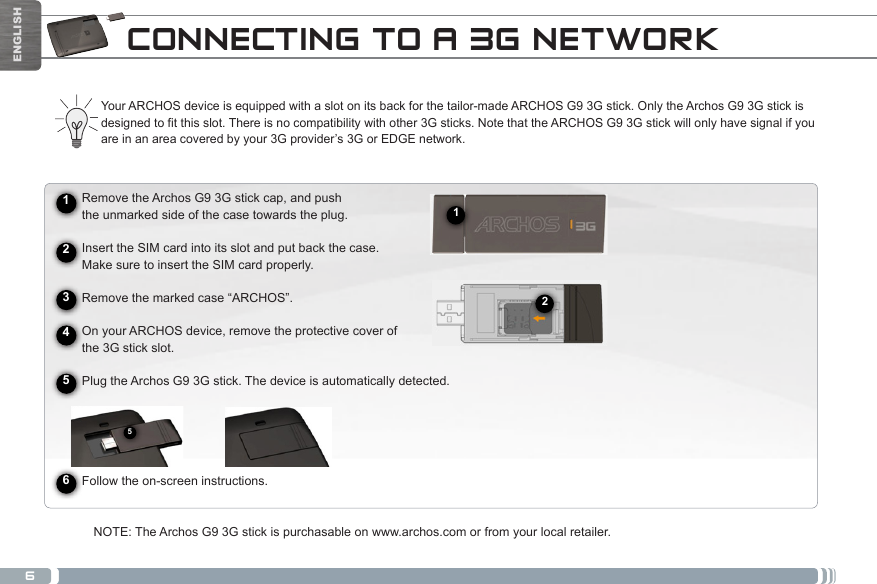 6512ENGLISHCONNECTING TO A 3G NETWORK► See the full manual for further information about the interface.Your ARCHOS device is equipped with a slot on its back for the tailor-made ARCHOS G9 3G stick. Only the Archos G9 3G stick is designed to fit this slot. There is no compatibility with other 3G sticks. Note that the ARCHOS G9 3G stick will only have signal if you are in an area covered by your 3G provider’s 3G or EDGE network.      Remove the Archos G9 3G stick cap, and push       the unmarked side of the case towards the plug.      Insert the SIM card into its slot and put back the case.      Make sure to insert the SIM card properly.           Remove the marked case “ARCHOS”.          On your ARCHOS device, remove the protective cover of       the 3G stick slot.     Plug the Archos G9 3G stick. The device is automatically detected.                Follow the on-screen instructions.NOTE: The Archos G9 3G stick is purchasable on www.archos.com or from your local retailer.245631