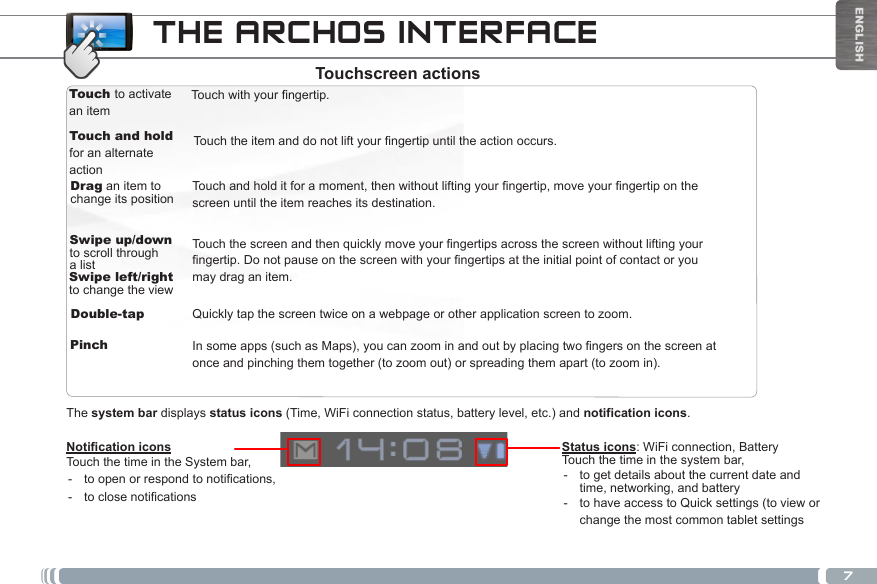 7ENGLISHTouch to activate an itemTouch and holdfor an alternate actionDrag an item to change its positionTouchwithyourngertip.Touchandholditforamoment,thenwithoutliftingyourngertip,moveyourngertiponthescreen until the item reaches its destination.Swipe up/down to scroll through a listDouble-tapTouchtheitemanddonotliftyourngertipuntiltheactionoccurs.Swipe left/right to change the viewPinchTouchthescreenandthenquicklymoveyourngertipsacrossthescreenwithoutliftingyourngertip.Donotpauseonthescreenwithyourngertipsattheinitialpointofcontactoryoumay drag an item.Insomeapps(suchasMaps),youcanzoominandoutbyplacingtwongersonthescreenatonce and pinching them together (to zoom out) or spreading them apart (to zoom in).Quickly tap the screen twice on a webpage or other application screen to zoom.Notication iconsTouch the time in the System bar, - toopenorrespondtonotications, - toclosenoticationsThe system bar displays status icons (Time, WiFi connection status, battery level, etc.) and notification icons.THE ARCHOS INTERFACEStatus icons: WiFi connection, Battery Touch the time in the system bar, - to get details about the current date and time, networking, and battery - to have access to Quick settings (to view or change the most common tablet settingsTouchscreen actions