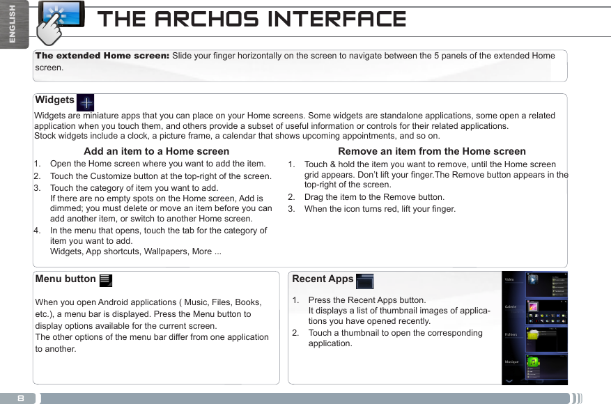 8ENGLISHTHE ARCHOS INTERFACEThe extended Home screen: Slide your finger horizontally on the screen to navigate between the 5 panels of the extended Home screen. Widgets are miniature apps that you can place on your Home screens. Some widgets are standalone applications, some open a related application when you touch them, and others provide a subset of useful information or controls for their related applications.Stock widgets include a clock, a picture frame, a calendar that shows upcoming appointments, and so on. Remove an item from the Home screen1.  Touch &amp; hold the item you want to remove, until the Home screen gridappears.Don’tliftyournger.TheRemovebuttonappearsinthetop-right of the screen.2.  Drag the item to the Remove button.3.  Whentheiconturnsred,liftyournger. Add an item to a Home screen1.  Open the Home screen where you want to add the item.2.  Touch the Customize button at the top-right of the screen.3.  Touch the category of item you want to add. If there are no empty spots on the Home screen, Add is dimmed; you must delete or move an item before you can add another item, or switch to another Home screen.4.  In the menu that opens, touch the tab for the category of item you want to add. Widgets, App shortcuts, Wallpapers, More ...WidgetsRecent Apps1.  Press the Recent Apps button.  It displays a list of thumbnail images of applica-tions you have opened recently.2.  Touch a thumbnail to open the corresponding application.Menu button  When you open Android applications ( Music, Files, Books, etc.), a menu bar is displayed. Press the Menu button to display options available for the current screen. The other options of the menu bar differ from one application to another.