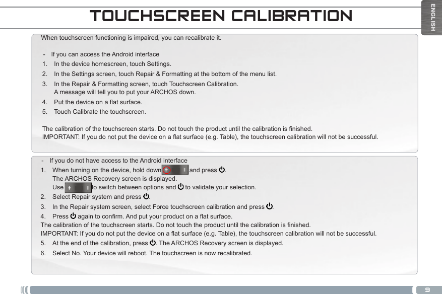 9TOUCHSCREEN CALIBRATIONWhen touchscreen functioning is impaired, you can recalibrate it.  - If you can access the Android interface1.  In the device homescreen, touch Settings.2.  In the Settings screen, touch Repair &amp; Formatting at the bottom of the menu list.3.  In the Repair &amp; Formatting screen, touch Touchscreen Calibration. A message will tell you to put your ARCHOS down.4.  Putthedeviceonaatsurface.5.  Touch Calibrate the touchscreen.Thecalibrationofthetouchscreenstarts.Donottouchtheproductuntilthecalibrationisnished.IMPORTANT:Ifyoudonotputthedeviceonaatsurface(e.g.Table),thetouchscreencalibrationwillnotbesuccessful. - If you do not have access to the Android interface1.  When turning on the device, hold down                and press  . The ARCHOS Recovery screen is displayed. Use                to switch between options and   to validate your selection.2.  Select Repair system and press  .3.  In the Repair system screen, select Force touchscreen calibration and press  .4.  Press  againtoconrm.Andputyourproductonaatsurface.Thecalibrationofthetouchscreenstarts.Donottouchtheproductuntilthecalibrationisnished.IMPORTANT:Ifyoudonotputthedeviceonaatsurface(e.g.Table),thetouchscreencalibrationwillnotbesuccessful.5.  At the end of the calibration, press  . The ARCHOS Recovery screen is displayed. 6.  Select No. Your device will reboot. The touchscreen is now recalibrated.ENGLISH