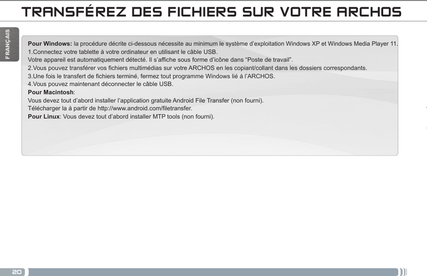 20FRANÇAISTRANSFÉREZ DES FICHIERS SUR VOTRE ARCHOSPour Windows: la procédure décrite ci-dessous nécessite au minimum le système d’exploitation Windows XP et Windows Media Player 11. 1.Connectez votre tablette à votre ordinateur en utilisant le câble USB. Votre appareil est automatiquement détecté. Il s’affiche sous forme d’icône dans “Poste de travail”. 2.Vous pouvez transférer vos fichiers multimédias sur votre ARCHOS en les copiant/collant dans les dossiers correspondants.  3.Une fois le transfert de fichiers terminé, fermez tout programme Windows lié à l’ARCHOS.  4.Vous pouvez maintenant déconnecter le câble USB. Pour Macintosh: Vous devez tout d’abord installer l’application gratuite Android File Transfer (non fourni).  Télécharger la à partir de http://www.android.com/filetransfer.          Pour Linux: Vous devez tout d’abord installer MTP tools (non fourni). DANKE!