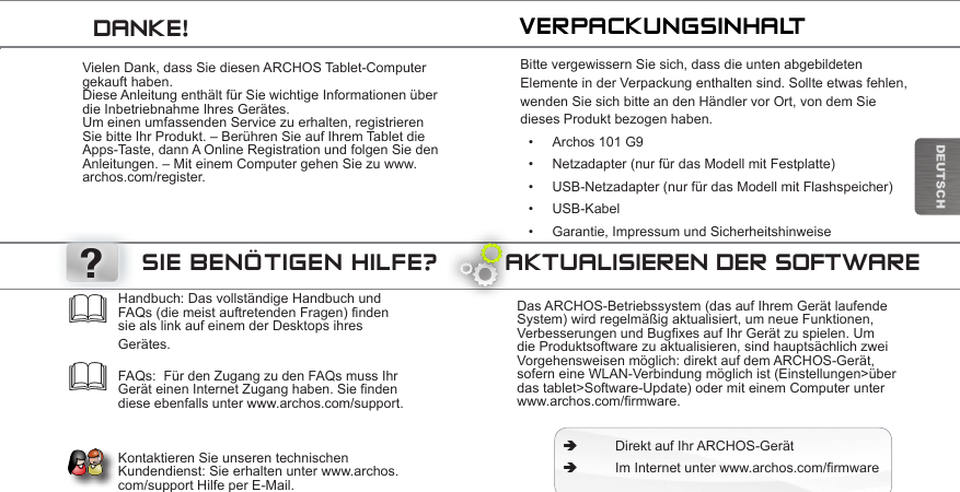 ?DEUTSCHVielen Dank, dass Sie diesen ARCHOS Tablet-Computer gekauft haben. Diese Anleitung enthält für Sie wichtige Informationen über die Inbetriebnahme Ihres Gerätes. Um einen umfassenden Service zu erhalten, registrieren Sie bitte Ihr Produkt. – Berühren Sie auf Ihrem Tablet die Apps-Taste, dann A Online Registration und folgen Sie den Anleitungen. – Mit einem Computer gehen Sie zu www.archos.com/register.Bitte vergewissern Sie sich, dass die unten abgebildeten Elemente in der Verpackung enthalten sind. Sollte etwas fehlen, wenden Sie sich bitte an den Händler vor Ort, von dem Sie dieses Produkt bezogen haben.• Archos 101 G9• Netzadapter (nur für das Modell mit Festplatte)• USB-Netzadapter (nur für das Modell mit Flashspeicher)• USB-Kabel• Garantie, Impressum und SicherheitshinweiseVERPACKUNGSINHALTDANKE!AKTUALISIEREN DER SOFTWAREDas ARCHOS-Betriebssystem (das auf Ihrem Gerät laufende System) wird regelmäßig aktualisiert, um neue Funktionen, VerbesserungenundBugxesaufIhrGerätzuspielen.Umdie Produktsoftware zu aktualisieren, sind hauptsächlich zwei Vorgehensweisen möglich: direkt auf dem ARCHOS-Gerät, sofern eine WLAN-Verbindung möglich ist (Einstellungen&gt;über das tablet&gt;Software-Update) oder mit einem Computer unter www.archos.com/rmware. ÄDirekt auf Ihr ARCHOS-Gerät ÄImInternetunterwww.archos.com/rmwareHandbuch: Das vollständige Handbuch und FAQs (die meist auftretenden Fragen) finden sie als link auf einem der Desktops ihres Gerätes.   FAQs:  Für den Zugang zu den FAQs muss Ihr Gerät einen Internet Zugang haben. Sie finden diese ebenfalls unter www.archos.com/support.   Kontaktieren Sie unseren technischen Kundendienst: Sie erhalten unter www.archos.com/support Hilfe per E-Mail. SIE BENÖTIGEN HILFE?