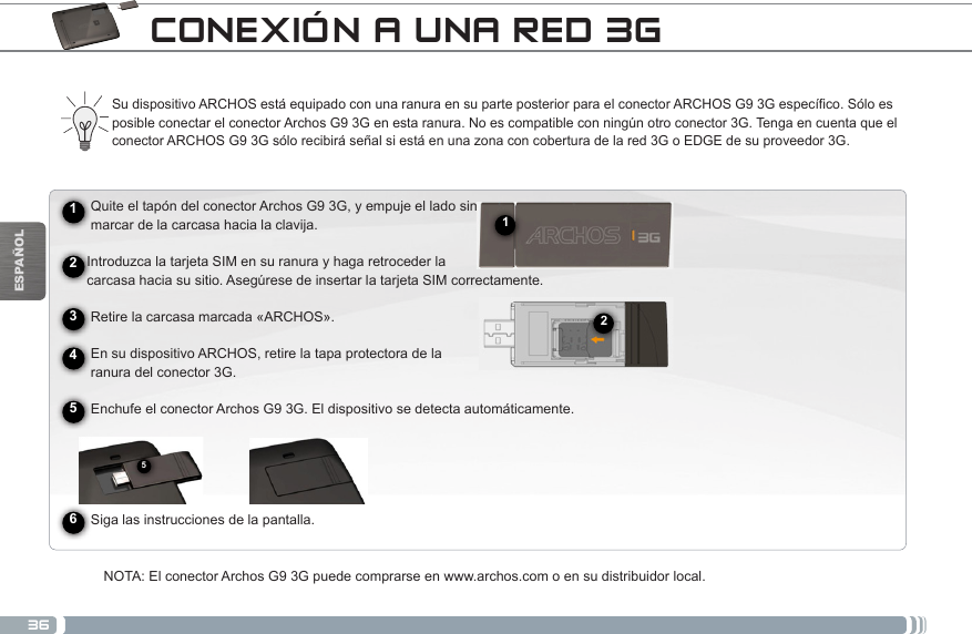 36512ESPAÑOLCONEXIÓN A UNA RED 3G► See the full manual for further information about the interface.Su dispositivo ARCHOS está equipado con una ranura en su parte posterior para el conector ARCHOS G9 3G específico. Sólo es posible conectar el conector Archos G9 3G en esta ranura. No es compatible con ningún otro conector 3G. Tenga en cuenta que el conector ARCHOS G9 3G sólo recibirá señal si está en una zona con cobertura de la red 3G o EDGE de su proveedor 3G.      Quite el tapón del conector Archos G9 3G, y empuje el lado sin     marcar de la carcasa hacia la clavija.     Introduzca la tarjeta SIM en su ranura y haga retroceder la      carcasa hacia su sitio. Asegúrese de insertar la tarjeta SIM correctamente.      Retire la carcasa marcada «ARCHOS».          En su dispositivo ARCHOS, retire la tapa protectora de la       ranura del conector 3G.     Enchufe el conector Archos G9 3G. El dispositivo se detecta automáticamente.                Siga las instrucciones de la pantalla.NOTA: El conector Archos G9 3G puede comprarse en www.archos.com o en su distribuidor local.245631