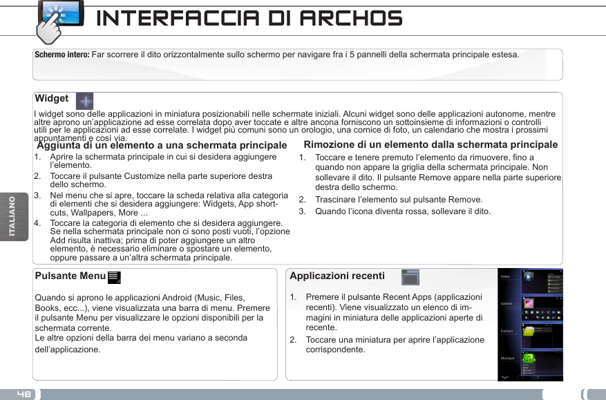 48ITALIANOINTERFACCIA DI ARCHOSSchermo intero: Far scorrere il dito orizzontalmente sullo schermo per navigare fra i 5 pannelli della schermata principale estesa.  I widget sono delle applicazioni in miniatura posizionabili nelle schermate iniziali. Alcuni widget sono delle applicazioni autonome, mentre altre aprono un’applicazione ad esse correlata dopo aver toccate e altre ancona forniscono un sottoinsieme di informazioni o controlli utili per le applicazioni ad esse correlate. I widget più comuni sono un orologio, una cornice di foto, un calendario che mostra i prossimi appuntamenti e così via.  Rimozione di un elemento dalla schermata principale1.  Toccareetenerepremutol’elementodarimuovere,noaquando non appare la griglia della schermata principale. Non sollevare il dito. Il pulsante Remove appare nella parte superiore destra dello schermo.2.  Trascinare l’elemento sul pulsante Remove.3.  Quando l’icona diventa rossa, sollevare il dito. Aggiunta di un elemento a una schermata principale1.  Aprire la schermata principale in cui si desidera aggiungere l’elemento.2.  Toccare il pulsante Customize nella parte superiore destra dello schermo.3.  Nel menu che si apre, toccare la scheda relativa alla categoria di elementi che si desidera aggiungere: Widgets, App short-cuts, Wallpapers, More ...4.  Toccare la categoria di elemento che si desidera aggiungere.Se nella schermata principale non ci sono posti vuoti, l’opzione Add risulta inattiva; prima di poter aggiungere un altro elemento, è necessario eliminare o spostare un elemento, oppure passare a un’altra schermata principale.WidgetApplicazioni recenti1.  Premere il pulsante Recent Apps (applicazioni recenti). Viene visualizzato un elenco di im-magini in miniatura delle applicazioni aperte di recente.2.  Toccare una miniatura per aprire l’applicazione corrispondente.Pulsante Menu   Quando si aprono le applicazioni Android (Music, Files, Books, ecc...), viene visualizzata una barra di menu. Premere il pulsante Menu per visualizzare le opzioni disponibili per la schermata corrente.Le altre opzioni della barra dei menu variano a seconda dell’applicazione.