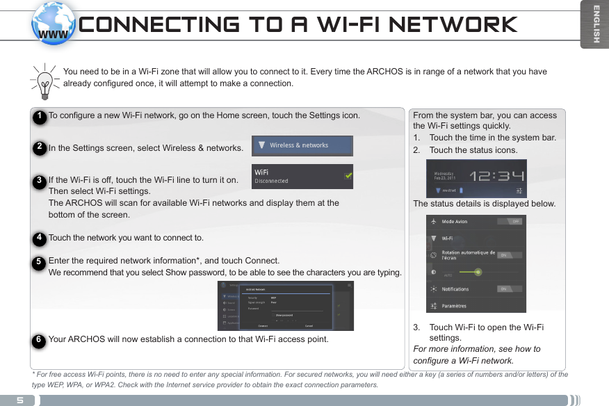 5wwwENGLISHCONNECTING TO A WI-FI NETWORKTo configure a new Wi-Fi network, go on the Home screen, touch the Settings icon.  In the Settings screen, select Wireless &amp; networks.If the Wi-Fi is off, touch the Wi-Fi line to turn it on.  Then select Wi-Fi settings.  The ARCHOS will scan for available Wi-Fi networks and display them at the  bottom of the screen.   Touch the network you want to connect to.   Enter the required network information*, and touch Connect.  We recommend that you select Show password, to be able to see the characters you are typing.   Your ARCHOS will now establish a connection to that Wi-Fi access point.You need to be in a Wi-Fi zone that will allow you to connect to it. Every time the ARCHOS is in range of a network that you have already configured once, it will attempt to make a connection.* For free access Wi-Fi points, there is no need to enter any special information. For secured networks, you will need either a key (a series of numbers and/or letters) of the type WEP, WPA, or WPA2. Check with the Internet service provider to obtain the exact connection parameters.Charging the BatteryBefore using your ARCHOS for the first time, completely charge the battery:Connect the supplied USB cable to the ARCHOS and to the supplied USB power adapter. Plug the USB power adapter into a wall outlet (Flash Model).  IMPORTANT: Use only the included USB cable to charge your device. Do not expect your device to charge properly when con-nected to your computer. OR Connect the supplied power cable to the ARCHOS and to a wall outlet (HDD Model). The ARCHOS device will turn on and start charging. The charging indicator light is on when the battery is charging.  It will blink when the battery is charged.  IMPORTANT: When the battery is completely empty and you plug in your device, the charging indicator light will turn on then start to blink. The indicator light blinking rapidly means that the device is charging but does not yet have enough power to start. This charging when off may take some time. Once the device has charged enough to start, it will switch on and display the ARCHOS boot logo. 123456From the system bar, you can access the Wi-Fi settings quickly.1.  Touch the time in the system bar.2.  Touch the status icons. The status details is displayed below.3.  Touch Wi-Fi to open the Wi-Fi settings.For more information, see how to congure a Wi-Fi network.