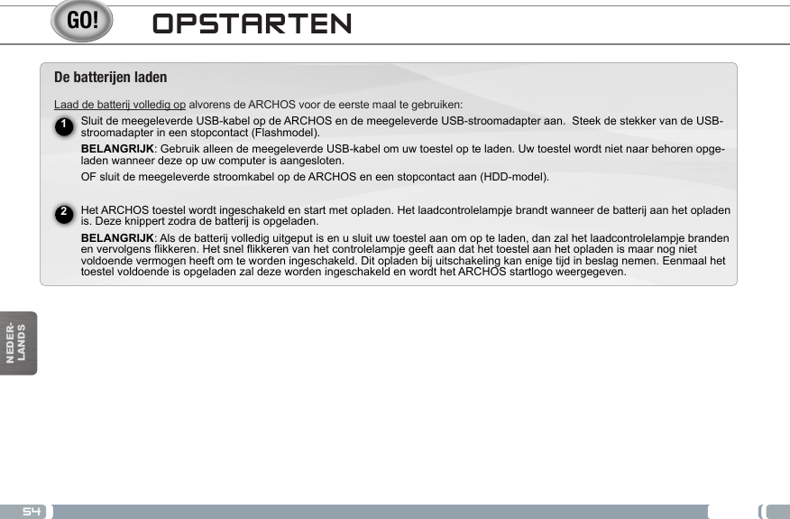 54NEDER-LANDSDe batteren ladenLaad de batterij volledig op alvorens de ARCHOS voor de eerste maal te gebruiken:Sluit de meegeleverde USB-kabel op de ARCHOS en de meegeleverde USB-stroomadapter aan.  Steek de stekker van de USB-stroomadapter in een stopcontact (Flashmodel). BELANGRIJK: Gebruik alleen de meegeleverde USB-kabel om uw toestel op te laden. Uw toestel wordt niet naar behoren opge-laden wanneer deze op uw computer is aangesloten.OF sluit de meegeleverde stroomkabel op de ARCHOS en een stopcontact aan (HDD-model). Het ARCHOS toestel wordt ingeschakeld en start met opladen. Het laadcontrolelampje brandt wanneer de batterij aan het opladen is. Deze knippert zodra de batterij is opgeladen. BELANGRIJK: Als de batterij volledig uitgeput is en u sluit uw toestel aan om op te laden, dan zal het laadcontrolelampje branden en vervolgens flikkeren. Het snel flikkeren van het controlelampje geeft aan dat het toestel aan het opladen is maar nog niet voldoende vermogen heeft om te worden ingeschakeld. Dit opladen bij uitschakeling kan enige tijd in beslag nemen. Eenmaal het toestel voldoende is opgeladen zal deze worden ingeschakeld en wordt het ARCHOS startlogo weergegeven. 12OPSTARTEN