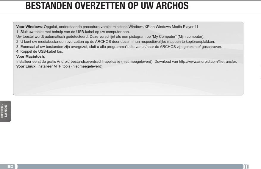 60NEDER-LANDSVoor Windows: Opgelet, onderstaande procedure vereist minstens Windows XP en Windows Media Player 11.1. Sluit uw tablet met behulp van de USB-kabel op uw computer aan.Uw toestel wordt automatisch gedetecteerd. Deze verschijnt als een pictogram op “My Computer” (Mijn computer).2. U kunt uw mediabestanden overzetten op de ARCHOS door deze in hun respectievelijke mappen te kopiëren/plakken. 3. Eenmaal al uw bestanden zijn overgezet, sluit u alle programma’s die vanuit/naar de ARCHOS zijn gelezen of geschreven. 4. Koppel de USB-kabel los.Voor Macintosh:InstalleereerstdegratisAndroidbestandsoverdracht-applicatie(nietmeegeleverd).Downloadvanhttp://www.android.com/letransfer.Voor Linux: Installeer MTP tools (niet meegeleverd). BESTANDEN OVERZETTEN OP UW ARCHOS