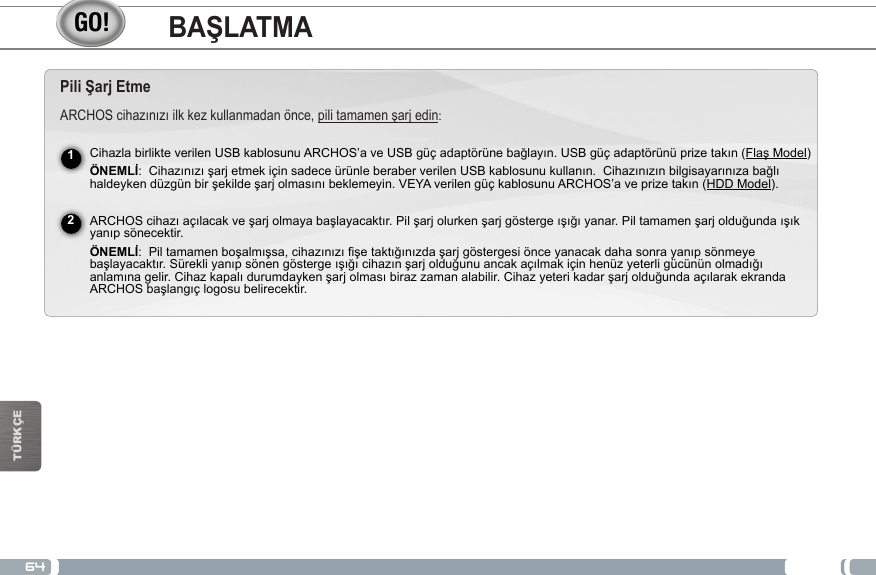 64TÜRKÇEPili Şarj EtmeARCHOScihazınızıilkkezkullanmadanönce,pilitamamenşarjedin:CihazlabirlikteverilenUSBkablosunuARCHOS’aveUSBgüçadaptörünebağlayın.USBgüçadaptörünüprizetakın(FlaşModel)ÖNEMLİ:CihazınızışarjetmekiçinsadeceürünleberaberverilenUSBkablosunukullanın.Cihazınızınbilgisayarınızabağlıhaldeykendüzgünbirşekildeşarjolmasınıbeklemeyin.VEYAverilengüçkablosunuARCHOS’aveprizetakın(HDD Model).ARCHOScihazıaçılacakveşarjolmayabaşlayacaktır.Pilşarjolurkenşarjgöstergeışığıyanar.Piltamamenşarjolduğundaışıkyanıpsönecektir.ÖNEMLİ:Piltamamenboşalmışsa,cihazınızıfişetaktığınızdaşarjgöstergesiönceyanacakdahasonrayanıpsönmeyebaşlayacaktır.Sürekliyanıpsönengöstergeışığıcihazınşarjolduğunuancakaçılmakiçinhenüzyeterligücününolmadığıanlamınagelir.Cihazkapalıdurumdaykenşarjolmasıbirazzamanalabilir.CihazyeterikadarşarjolduğundaaçılarakekrandaARCHOSbaşlangıçlogosubelirecektir.12BAŞLATMA