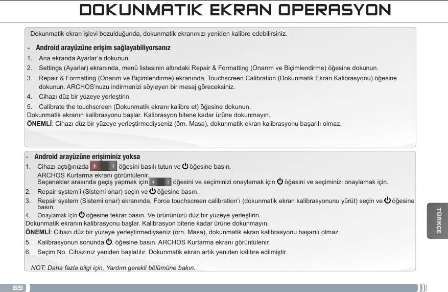 69TÜRKÇEARCHOS ARAYÜZÜDOKUNMATIK EKRAN OPERASYONDokunmatikekranişlevibozulduğunda,dokunmatikekranınızıyenidenkalibreedebilirsiniz.  -Android arayüzüne erişim sağlayabiliyorsanız1.  Ana ekranda Ayarlar’a dokunun.2.  Settings(Ayarlar)ekranında,menülistesininaltındakiRepair&amp;Formatting(OnarımveBiçimlendirme)öğesinedokunun.3.  Repair&amp;Formatting(OnarımveBiçimlendirme)ekranında,TouchscreenCalibration(DokunmatikEkranKalibrasyonu)öğesinedokunun. ARCHOS’nuzu indirmenizi söyleyen bir mesaj göreceksiniz.4.  Cihazıdüzbiryüzeyeyerleştirin.5.  Calibratethetouchscreen(Dokunmatikekranıkalibreet)öğesinedokunun.Dokunmatikekranınkalibrasyonubaşlar.Kalibrasyonbitenekadarürünedokunmayın.ÖNEMLİ:Cihazıdüzbiryüzeyeyerleştirmediyseniz(örn.Masa),dokunmatikekrankalibrasyonubaşarılıolmaz. -Android arayüzüne erişiminiz yoksa1.  Cihazıaçtığınızda                   öğesinibasılıtutunve   öğesinebasın. ARCHOSKurtarmaekranıgörüntülenir. Seçeneklerarasındageçişyapmakiçinöğesiniveseçiminizionaylamakiçin öğesiniveseçiminizionaylamakiçin.2.  Repair system’i (Sistemi onar) seçin ve  öğesinebasın.3.  Repairsystem(Sistemionar)ekranında,Forcetouchscreencalibration’ı(dokunmatikekrankalibrasyonunuyürüt)seçinve öğesinebasın.4.  Onaylamak için   öğesinetekrarbasın.Veürününüzüdüzbiryüzeyeyerleştirin.Dokunmatikekranınkalibrasyonubaşlar.Kalibrasyonbitenekadarürünedokunmayın.ÖNEMLİ:Cihazıdüzbiryüzeyeyerleştirmediyseniz(örn.Masa),dokunmatikekrankalibrasyonubaşarılıolmaz.5.  Kalibrasyonun sonunda  .öğesinebasın.ARCHOSKurtarmaekranıgörüntülenir.6.  SeçimNo.Cihazınızyenidenbaşlatılır.Dokunmatikekranartıkyenidenkalibreedilmiştir.NOT: Daha fazla bilgi için, Yardım gerekli bölümüne bakın.