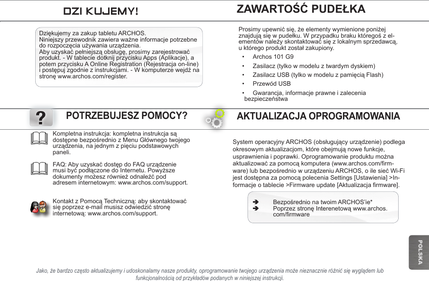 ?POLSKAJako, że bardzo często aktualizujemy i udoskonalamy nasze produkty, oprogramowanie twojego urządzenia może nieznacznie różnić się wyglądem lub funkcjonalnością od przykładów podanych w niniejszej instrukcji.SystemoperacyjnyARCHOS(obsługującyurządzenie)podlegaokresowymaktualizacjom,któreobejmująnowefunkcje,usprawnieniaipoprawki.Oprogramowanieproduktumożnaaktualizowaćzapomocąkomputera(www.archos.com/firm-ware)lubbezpośredniowurządzeniuARCHOS,oilesiećWi-FijestdostępnazapomocąpoleceniaSettings[Ustawienia]&gt;In-formacje o tablecie &gt;Firmware update [Aktualizacja firmware]. ÄBezpośrednionatwoimARCHOS’ie* ÄPoprzezstronęInterenetowąwww.archos. com/rmwareKompletnainstrukcja:kompletnainstrukcjasądostępnebezpośredniozMenuGłównegotwojegourządzenia,najednymzpięciupodstawowychpaneli.   FAQ: AbyuzyskaćdostępdoFAQurządzeniemusibyćpodłączonedoInternetu.Powyższedokumentymożeszrównieżodnaleźćpodadresem internetowym: www.archos.com/support.   KontaktzPomocąTechniczną:abyskontaktowaćsiępoprzeze-mailmusiszodwiedzićstronęinternetową:www.archos.com/support.POTRZEBUJESZ POMOCY?ZAWARTOŚĆ PUDEŁKADZIĘKUJEMY!AKTUALIZACJA OPROGRAMOWANIA DziękujemyzazakuptabletuARCHOS.Niniejszyprzewodnikzawieraważneinformacjepotrzebnedorozpoczęciaużywaniaurządzenia.Abyuzyskaćpełniejsząobsługę,prosimyzarejestrowaćprodukt. - W tablecie dotknij przycisku Apps (Aplikacje), a potem przycisku A Online Registration (Rejestracja on-line) ipostępujzgodniezinstrukcjami.-Wkomputerzewejdźnastronęwww.archos.com/register.Prosimyupewnićsię,żeelementywymienioneponiżejznajdująsięwpudełku.Wprzypadkubrakuktóregośzel-ementównależyskontaktowaćsięzlokalnymsprzedawcą,uktóregoproduktzostałzakupiony.• Archos 101 G9• Zasilacz (tylko w modelu z twardym dyskiem)• ZasilaczUSB(tylkowmodeluzpamięciąFlash)• Przewód USB• Gwarancja, informacje prawne i zalecenia bezpieczeństwa