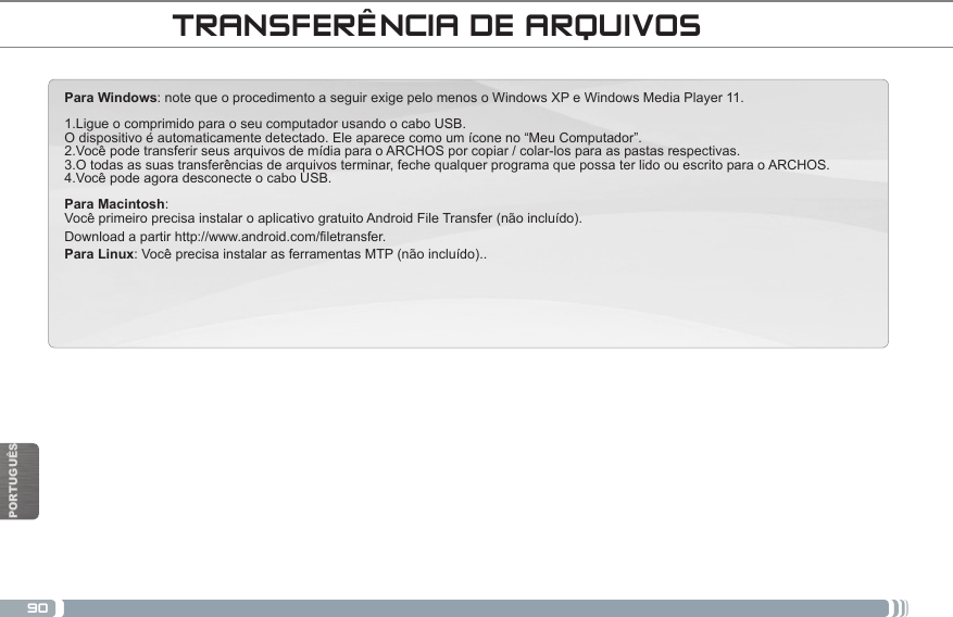 90PORTUGUÊSNational restrictionsThisdeviceisintendedforhomeandofceuseinallEUcountries(andothercountriesfollowingtheEUdirective1999/5/EC)withoutany limitation except for the countries mentioned below:Country Restriction  Reason/remarkBulgaria None General authorization required for outdoor use and public serviceFrance Outdoor use lim-ited to 10 mW e.i.r.p. within the band 2454-2483.5 MHzMilitary Radiolocation use. Refarming of the 2.4 GHz band has been ongoing in recent years to allow current relaxed regulation. Full implementation planned 2012Italy None If used outside of own premises, general authorization is required.Luxembourg None General authorization required for network and service supply (not for spectrum)Norway Implemented This subsection does not apply for the geo-graphical aera within a radius of 20 km from the centre of Ny-AlesundRussian Federation None Only for indoor applicationsNote: Frequency 2454-2483.5MHZ are restricted to indoor use in France.Consult the declaration of conformity on http://www.archos.com/products/declaration_conformity.htmlPara Windows: note que o procedimento a seguir exige pelo menos o Windows XP e Windows Media Player 11.1.Ligue o comprimido para o seu computador usando o cabo USB. O dispositivo é automaticamente detectado. Ele aparece como um ícone no “Meu Computador”. 2.Você pode transferir seus arquivos de mídia para o ARCHOS por copiar / colar-los para as pastas respectivas. 3.O todas as suas transferências de arquivos terminar, feche qualquer programa que possa ter lido ou escrito para o ARCHOS. 4.Você pode agora desconecte o cabo USB.Para Macintosh: Você primeiro precisa instalar o aplicativo gratuito Android File Transfer (não incluído).  Download a partir http://www.android.com/filetransfer. Para Linux: Você precisa instalar as ferramentas MTP (não incluído).. TRANSFERÊNCIA DE ARQUIVOS