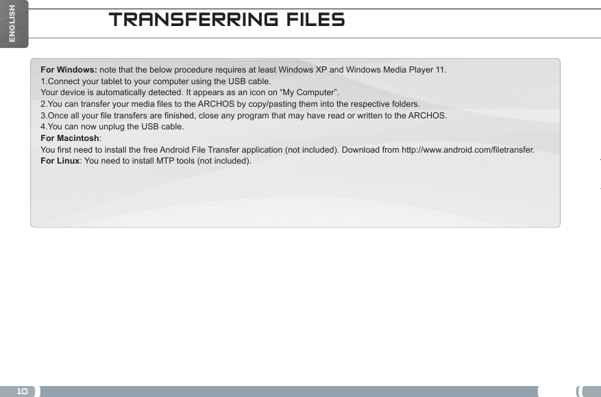 10ENGLISHMERCI!For Windows: note that the below procedure requires at least Windows XP and Windows Media Player 11. 1.Connect your tablet to your computer using the USB cable. Your device is automatically detected. It appears as an icon on “My Computer”. 2.You can transfer your media files to the ARCHOS by copy/pasting them into the respective folders.  3.Once all your file transfers are finished, close any program that may have read or written to the ARCHOS.  4.You can now unplug the USB cable. For Macintosh: You first need to install the free Android File Transfer application (not included). Download from http://www.android.com/filetransfer.          For Linux: You need to install MTP tools (not included). TRANSFERRING FILES