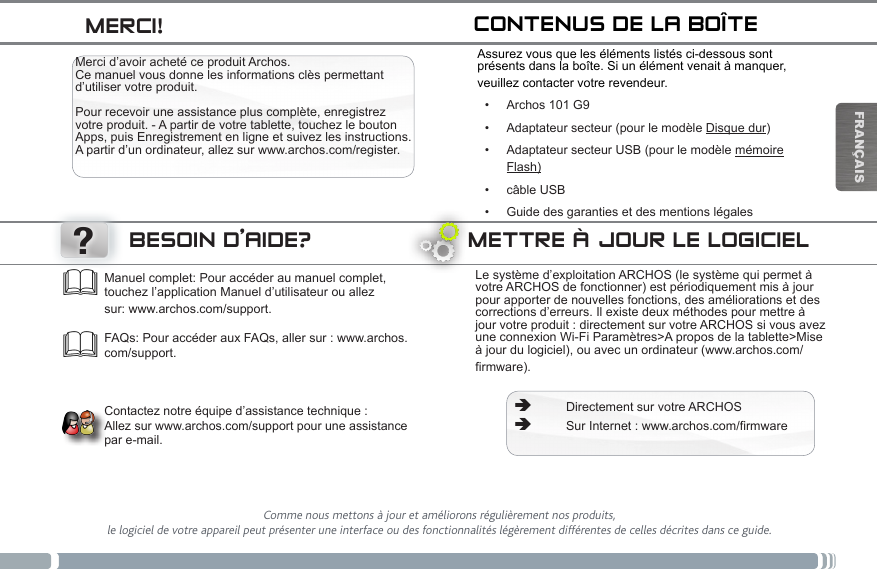 ?FRANÇAIS ÄDirectement sur votre ARCHOS ÄSur Internet : www.archos.com/firmwareFAQs: Pour accéder aux FAQs, aller sur : www.archos.com/support.    Contactez notre équipe d’assistance technique :  Allez sur www.archos.com/support pour une assistance par e-mail.Comme nous mettons à jour et améliorons régulièrement nos produits,  le logiciel de votre appareil peut présenter une interface ou des fonctionnalités légèrement différentes de celles décrites dans ce guide.Le système d’exploitation ARCHOS (le système qui permet à votre ARCHOS de fonctionner) est périodiquement mis à jour pour apporter de nouvelles fonctions, des améliorations et des corrections d’erreurs. Il existe deux méthodes pour mettre à jour votre produit : directement sur votre ARCHOS si vous avez une connexion Wi-Fi Paramètres&gt;A propos de la tablette&gt;Mise à jour du logiciel), ou avec un ordinateur (www.archos.com/firmware).Manuel complet: Pour accéder au manuel complet, touchez l’application Manuel d’utilisateur ou allez sur: www.archos.com/support.Merci d’avoir acheté ce produit Archos. Ce manuel vous donne les informations clès permettant d’utiliser votre produit.   Pour recevoir une assistance plus complète, enregistrez votre produit. - A partir de votre tablette, touchez le bouton Apps, puis Enregistrement en ligne et suivez les instructions. A partir d’un ordinateur, allez sur www.archos.com/register.Assurez vous que les éléments listés ci-dessous sont présents dans la boîte. Si un élément venait à manquer, veuillez contacter votre revendeur.• Archos 101 G9• Adaptateur secteur (pour le modèle Disque dur)• Adaptateur secteur USB (pour le modèle mémoire          Flash)• câble USB• Guide des garanties et des mentions légalesMETTRE À JOUR LE LOGICIELBESOIN D’AIDE?CONTENUS DE LA BOÎTEMERCI!