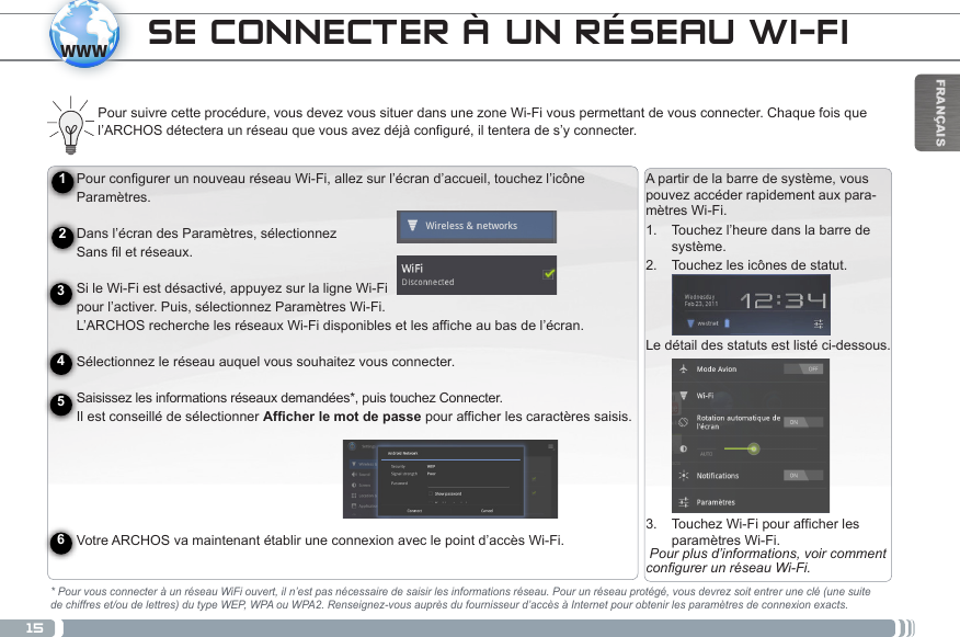 15wwwFRANÇAISPour configurer un nouveau réseau Wi-Fi, allez sur l’écran d’accueil, touchez l’icône Paramètres.   Dans l’écran des Paramètres, sélectionnez  Sans fil et réseaux. Si le Wi-Fi est désactivé, appuyez sur la ligne Wi-Fi  pour l’activer. Puis, sélectionnez Paramètres Wi-Fi.  L’ARCHOS recherche les réseaux Wi-Fi disponibles et les affiche au bas de l’écran.   Sélectionnez le réseau auquel vous souhaitez vous connecter. Saisissez les informations réseaux demandées*, puis touchez Connecter. Il est conseillé de sélectionner Afficher le mot de passe pour afficher les caractères saisis.   Votre ARCHOS va maintenant établir une connexion avec le point d’accès Wi-Fi.Charger la batterieAvant d’utiliser votre ARCHOS pour la première fois, chargez complètement sa batterie :Connecter le câble USB fourni à l’appareil et au adaptateur secteur USB. Branchez l’adaptateur sur une prise secteur. (Modèle mémoire Flash).  IMPORTANT: Utilisez uniquement le câble USB fourni pour charger votre appareil. Votre appareil ne peut se charger correctement lorsqu’il est connecté à votre ordinateur. OU Branchez le câble d’alimentation fourni sur le connecteur d’alimentation de l’ARCHOS et sur une prise secteur. (Modèle HDD). Votre ARCHOS s’allume et commence à se charger. Le témoin de charge (sur le côté droite de l’appareil) est allumé lorsque que la batterie est en charge. Il clignote lorsque la batterie est complètement chargée.  IMPORTANT: Lorsque la batterie est à plat et que vous branchez l’appareil, le témoin de charge s’allume puis clignote.  Lorsque le témoin de charge clignote rapidement, cela signifie que l’appareil est en chargement mais ne dispose pas encore d’assez de charge pour démarrer. Le chargement peut durer un moment. Une fois que le chargement est suffisant pour un démar-rage, l’appareil s’allume et le logo de démarrage ARCHOS s’affiche. 123456A partir de la barre de système, vous pouvez accéder rapidement aux para-mètres Wi-Fi.1.  Touchez l’heure dans la barre de système.2.  Touchez les icônes de statut.Le détail des statuts est listé ci-dessous.3.  TouchezWi-Fipourafcherlesparamètres Wi-Fi. Pour plus d’informations, voir comment congurer un réseau Wi-Fi.SE CONNECTER À UN RÉSEAU WI-FIPour suivre cette procédure, vous devez vous situer dans une zone Wi-Fi vous permettant de vous connecter. Chaque fois que l’ARCHOS détectera un réseau que vous avez déjà configuré, il tentera de s’y connecter.* Pour vous connecter à un réseau WiFi ouvert, il n’est pas nécessaire de saisir les informations réseau. Pour un réseau protégé, vous devrez soit entrer une clé (une suite de chiffres et/ou de lettres) du type WEP, WPA ou WPA2. Renseignez-vous auprès du fournisseur d’accès à Internet pour obtenir les paramètres de connexion exacts.