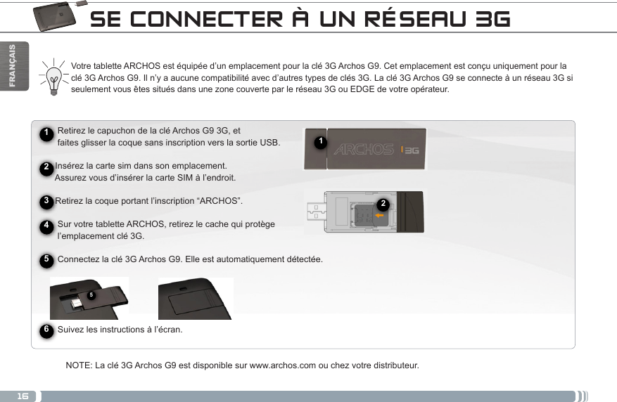 16512FRANÇAISSE CONNECTER À UN RÉSEAU 3G► See the full manual for further information about the interface.Votre tablette ARCHOS est équipée d’un emplacement pour la clé 3G Archos G9. Cet emplacement est conçu uniquement pour la clé 3G Archos G9. Il n’y a aucune compatibilité avec d’autres types de clés 3G. La clé 3G Archos G9 se connecte à un réseau 3G si seulement vous êtes situés dans une zone couverte par le réseau 3G ou EDGE de votre opérateur.      Retirez le capuchon de la clé Archos G9 3G, et       faites glisser la coque sans inscription vers la sortie USB.     Insérez la carte sim dans son emplacement.      Assurez vous d’insérer la carte SIM à l’endroit.     Retirez la coque portant l’inscription “ARCHOS”.          Sur votre tablette ARCHOS, retirez le cache qui protège       l’emplacement clé 3G.     Connectez la clé 3G Archos G9. Elle est automatiquement détectée.                Suivez les instructions à l’écran.NOTE: La clé 3G Archos G9 est disponible sur www.archos.com ou chez votre distributeur.245631