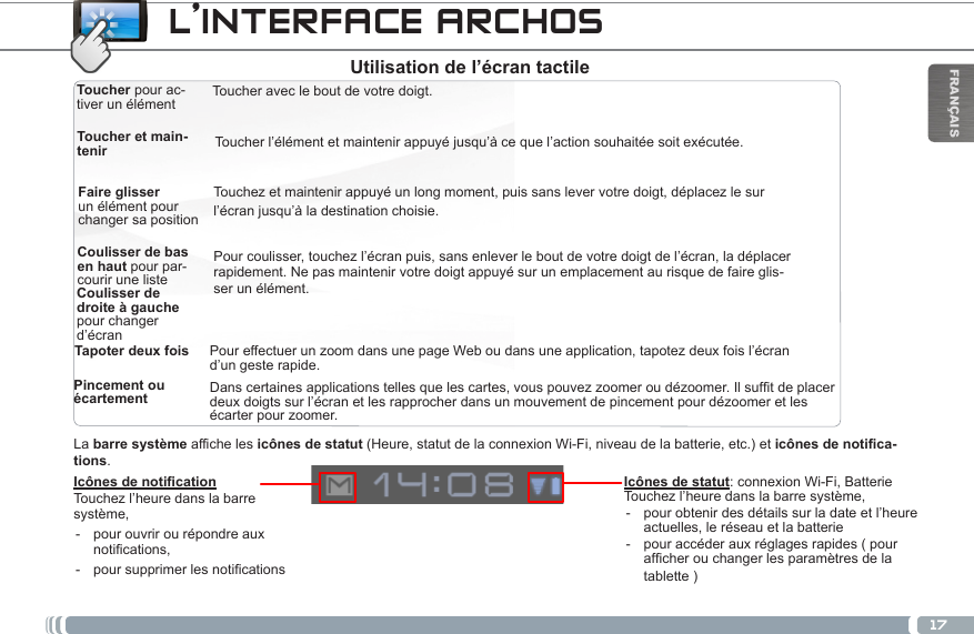17FRANÇAISToucher pour ac-tiver un élémentToucher et main-tenirFaire glisser un élément pour changer sa positionToucher avec le bout de votre doigt.Touchez et maintenir appuyé un long moment, puis sans lever votre doigt, déplacez le sur l’écran jusqu’à la destination choisie.Coulisser de bas en haut pour par-courir une listeTapoter deux foisToucher l’élément et maintenir appuyé jusqu’à ce que l’action souhaitée soit exécutée.Coulisser de droite à gauche pour changer d’écran Pincement ou écartementPour coulisser, touchez l’écran puis, sans enlever le bout de votre doigt de l’écran, la déplacer rapidement. Ne pas maintenir votre doigt appuyé sur un emplacement au risque de faire glis-ser un élément.Danscertainesapplicationstellesquelescartes,vouspouvezzoomeroudézoomer.Ilsuftdeplacerdeux doigts sur l’écran et les rapprocher dans un mouvement de pincement pour dézoomer et les écarter pour zoomer.Pour effectuer un zoom dans une page Web ou dans une application, tapotez deux fois l’écran d’un geste rapide.Icônes de noticationTouchez l’heure dans la barre système, - pour ouvrir ou répondre aux notications, - poursupprimerlesnoticationsLa barre système affiche les icônes de statut (Heure, statut de la connexion Wi-Fi, niveau de la batterie, etc.) et icônes de notifica-tions.L’INTERFACE ARCHOSIcônes de statut: connexion Wi-Fi, Batterie Touchez l’heure dans la barre système, - pour obtenir des détails sur la date et l’heure actuelles, le réseau et la batterie - pour accéder aux réglages rapides ( pour afcherouchangerlesparamètresdelatablette )Utilisation de l’écran tactile