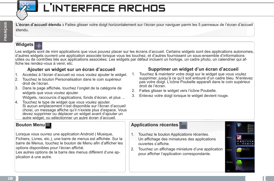 18FRANÇAISL’INTERFACE ARCHOSL’écran d’accueil étendu : Faites glisser votre doigt horizontalement sur l’écran pour naviguer parmi les 5 panneaux de l’écran d’accueil étendu. Les widgets sont de mini applications que vous pouvez placer sur les écrans d’accueil. Certains widgets sont des applications autonomes, d’autres widgets ouvrent une application associée lorsque vous les touchez, et d’autres fournissent un sous-ensemble d’informations utiles ou de contrôles liés aux applications associées. Les widgets par défaut incluent un horloge, un cadre photo, un calendrier qui af-chelesrendez-vousàvenir,etc.Supprimer un widget d’un écran d’accueil1.  Touchez &amp; maintenir votre doigt sur le widget que vous voulez supprimer, jusqu’à ce qu’il soit entouré d’un cadre bleu. N’enlevez pas votre doigt. L’icône Poubelle apparaît dans le coin supérieur droit de l’écran.2.  Faites glisser le widget vers l’icône Poubelle.3.  Enlevez votre doigt lorsque le widget devient rouge. Ajouter un widget sur un écran d’accueil1.  Accédez à l’écran d’accueil où vous voulez ajouter le widget.2.  Touchez le bouton Personalisation dans le coin supérieur droit de l’écran.3.  Danslapageafchée,touchezl’ongletdelacatégoriedewidgets que vous voulez ajouter. Widgets, raccourcis d’applications, fonds d’écran, et plus ...4.  Touchez le type de widget que vous voulez ajouter. Si aucun emplacement n’est disponible sur l’écran d’accueil choisi,unmessageafchequ’iln’existeplusd’espace.Vousdevez supprimer ou déplacer un widget avant d’ajouter un autre widget, ou sélectionner un autre écran d’accueil.WidgetsApplications récentes1.  Touchez le bouton Applications récentes.  Unafchagedesminiaturesdesapplicationsouvertess’afche.2.  Touchezunafchageminiatured’uneapplicationpourafcherl’applicationcorrespondante.Bouton Menu   Lorsque vous ouvrez une application Android ( Musique, Fichiers,Livres,etc.),unebarredemenusestafchée.SurlabarredeMenus,touchezleboutondeMenuand’afcherlesoptionsdisponiblespourl’écranafché. Les autres options de la barre des menus diffèrent d’une ap-plication à une autre.