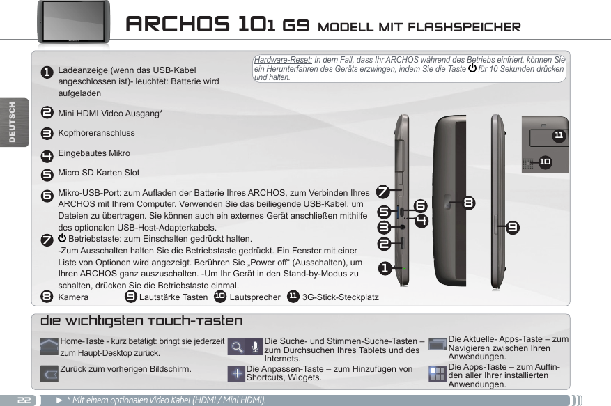 222134568791110DEUTSCHHardware-Reset: In dem Fall, dass Ihr ARCHOS während des Betriebs einfriert, können Sie ein Herunterfahren des Geräts erzwingen, indem Sie die Taste   für 10 Sekunden drücken und halten.  ARCHOS 101 G9 MODELL MIT FLASHSPEICHERLadeanzeige (wenn das USB-Kabel  angeschlossen ist)- leuchtet: Batterie wird  aufgeladenMini HDMI Video Ausgang*KopfhöreranschlussEingebautes MikroMicro SD Karten SlotMikro-USB-Port: zum Aufladen der Batterie Ihres ARCHOS, zum Verbinden Ihres  ARCHOS mit Ihrem Computer. Verwenden Sie das beiliegende USB-Kabel, um  Dateien zu übertragen. Sie können auch ein externes Gerät anschließen mithilfe  des optionalen USB-Host-Adapterkabels.  Betriebstaste: zum Einschalten gedrückt halten. -Zum Ausschalten halten Sie die Betriebstaste gedrückt. Ein Fenster mit einer  Liste von Optionen wird angezeigt. Berühren Sie „Power off“ (Ausschalten), um  Ihren ARCHOS ganz auszuschalten. -Um Ihr Gerät in den Stand-by-Modus zu  schalten, drücken Sie die Betriebstaste einmal. Kamera                     Lautstärke Tasten         Lautsprecher         3G-Stick-Steckplatz► * Mit einem optionalen Video Kabel (HDMI / Mini HDMI).DieApps-Taste–zumAufn-den aller Ihrer installierten Anwendungen.Die Anpassen-Taste – zum Hinzufügen von Shortcuts, Widgets.Die Suche- und Stimmen-Suche-Tasten – zum Durchsuchen Ihres Tablets und des Internets.Die Aktuelle- Apps-Taste – zum Navigieren zwischen Ihren Anwendungen.Home-Taste - kurz betätigt: bringt sie jederzeit zum Haupt-Desktop zurück.Zurück zum vorherigen Bildschirm.die wichtigsten Touch-Tasten12345697810 11