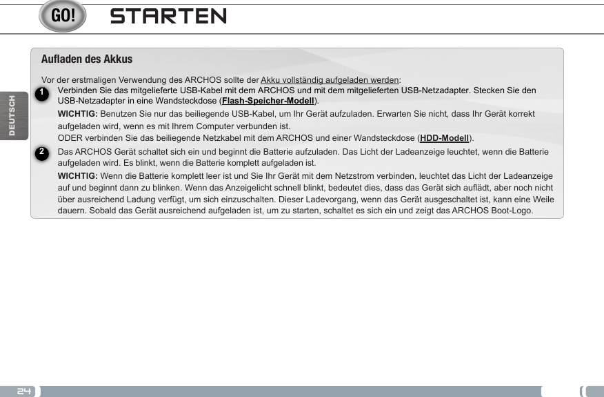 24DEUTSCHSTARTENAuaden des AkkusVor der erstmaligen Verwendung des ARCHOS sollte der Akku vollständig aufgeladen werden:1.  Verbinden Sie das mitgelieferte USB-Kabel mit dem ARCHOS und mit dem mitgelieferten USB-Netzadapter. Stecken Sie den  USB-Netzadapter in eine Wandsteckdose (Flash-Speicher-Modell).  WICHTIG: Benutzen Sie nur das beiliegende USB-Kabel, um Ihr Gerät aufzuladen. Erwarten Sie nicht, dass Ihr Gerät korrekt  aufgeladen wird, wenn es mit Ihrem Computer verbunden ist. ODER verbinden Sie das beiliegende Netzkabel mit dem ARCHOS und einer Wandsteckdose (HDD-Modell).2.  Das ARCHOS Gerät schaltet sich ein und beginnt die Batterie aufzuladen. Das Licht der Ladeanzeige leuchtet, wenn die Batterie aufgeladen wird. Es blinkt, wenn die Batterie komplett aufgeladen ist.   WICHTIG: Wenn die Batterie komplett leer ist und Sie Ihr Gerät mit dem Netzstrom verbinden, leuchtet das Licht der Ladeanzeige auf und beginnt dann zu blinken. Wenn das Anzeigelicht schnell blinkt, bedeutet dies, dass das Gerät sich auflädt, aber noch nicht über ausreichend Ladung verfügt, um sich einzuschalten. Dieser Ladevorgang, wenn das Gerät ausgeschaltet ist, kann eine Weile dauern. Sobald das Gerät ausreichend aufgeladen ist, um zu starten, schaltet es sich ein und zeigt das ARCHOS Boot-Logo. 12