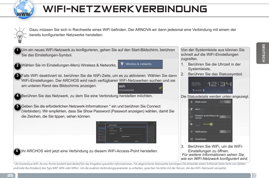 25wwwDEUTSCHUm ein neues WiFi-Netzwerk zu konfigurieren, gehen Sie auf den Start-Bildschirm, berühren Sie das Einstellungen-Symbol.   Wählen Sie im Einstellungen-Menü Wireless &amp; Networks. Falls WiFi deaktiviert ist, berühren Sie die WiFi-Zeile, um es zu aktivieren. Wählen Sie dann WiFi-Einstellungen. Der ARCHOS wird nach verfügbaren WiFi-Netzwerken suchen und sie am unteren Rand des Bildschirms anzeigen.   Berühren Sie das Netzwerk, zu dem Sie eine Verbindung herstellen möchten. Geben Sie die erforderlichen Netzwerk-Informationen * ein und berühren Sie Connect (Verbinden). Wir empfehlen, dass Sie Show Password (Passwort anzeigen) wählen, damit Sie die Zeichen, die Sie tippen, sehen können.   Ihr ARCHOS wird jetzt eine Verbindung zu diesem WiFi-Access-Point herstellen.Von der Systemleiste aus können Sie schnell auf die WiFi-Einstellungen zugreifen.1.  Berühren Sie die Uhrzeit in der Systemleiste.2.  Berühren Sie das Statussymbol.Die Statusdetails werden unten angezeigt. 3.  Berühren Sie WiFi, um die WiFi-Einstellungen zu öffnen. Für weitere Informationen sehen Sie, wie ein WiFi-Netzwerk konguriert wird.123456* für kostenlose WiFi-Access Points besteht kein Bedarf für das Eingeben spezieller Informationen. Für abgesicherte Netzwerke benötigen Sie entweder einen Schlüssel (eine Serie von Zahlen und/oder Buchstaben) des Typs WEP, WPA oder WPA2. Um die exakten Verbindungsparameter zu erhalten, sprechen Sie bitte mit der Person, die das WiFi-Netzwerk verwaltet.Dazu müssen Sie sich in Reichweite eines WiFi befinden. Der ARNOVA wir dann jedesmal eine Verbindung mit einem der bereits konfigurierten Netzwerke herstellen.WIFI-NETZWERKVERBINDUNG 