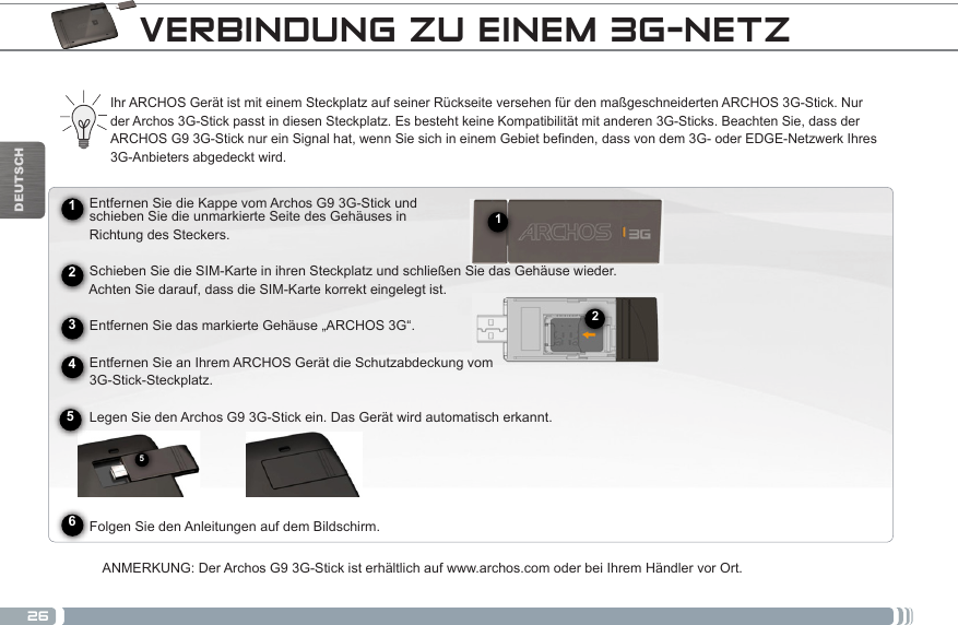 26512DEUTSCHVERBINDUNG ZU EINEM 3G-NETZIhr ARCHOS Gerät ist mit einem Steckplatz auf seiner Rückseite versehen für den maßgeschneiderten ARCHOS 3G-Stick. Nur der Archos 3G-Stick passt in diesen Steckplatz. Es besteht keine Kompatibilität mit anderen 3G-Sticks. Beachten Sie, dass der ARCHOS G9 3G-Stick nur ein Signal hat, wenn Sie sich in einem Gebiet befinden, dass von dem 3G- oder EDGE-Netzwerk Ihres 3G-Anbieters abgedeckt wird.      Entfernen Sie die Kappe vom Archos G9 3G-Stick und       schieben Sie die unmarkierte Seite des Gehäuses in       Richtung des Steckers.        Schieben Sie die SIM-Karte in ihren Steckplatz und schließen Sie das Gehäuse wieder.     Achten Sie darauf, dass die SIM-Karte korrekt eingelegt ist.     Entfernen Sie das markierte Gehäuse „ARCHOS 3G“.          Entfernen Sie an Ihrem ARCHOS Gerät die Schutzabdeckung vom       3G-Stick-Steckplatz.     Legen Sie den Archos G9 3G-Stick ein. Das Gerät wird automatisch erkannt.                Folgen Sie den Anleitungen auf dem Bildschirm.ANMERKUNG: Der Archos G9 3G-Stick ist erhältlich auf www.archos.com oder bei Ihrem Händler vor Ort.245631