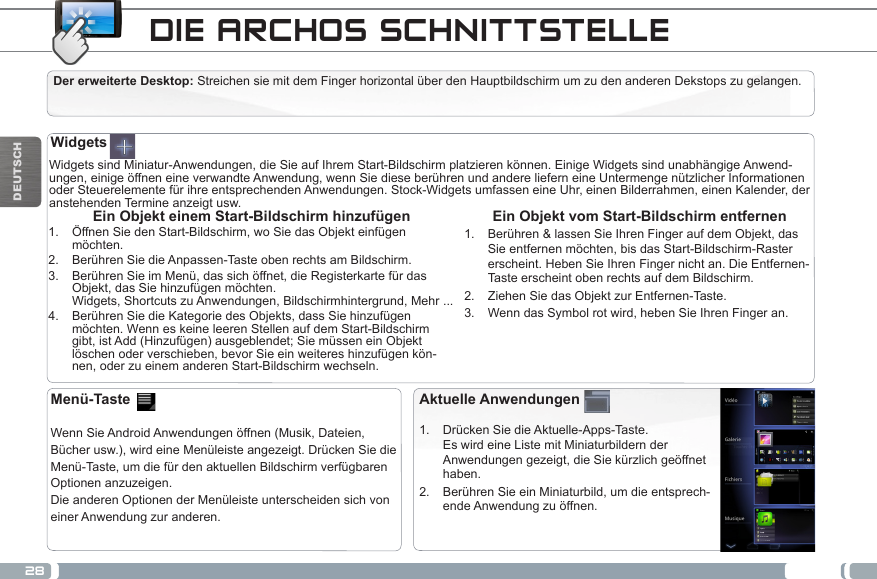 28DEUTSCHWidgets sind Miniatur-Anwendungen, die Sie auf Ihrem Start-Bildschirm platzieren können. Einige Widgets sind unabhängige Anwend-ungen, einige öffnen eine verwandte Anwendung, wenn Sie diese berühren und andere liefern eine Untermenge nützlicher Informationen oder Steuerelemente für ihre entsprechenden Anwendungen. Stock-Widgets umfassen eine Uhr, einen Bilderrahmen, einen Kalender, der anstehenden Termine anzeigt usw. Ein Objekt vom Start-Bildschirm entfernen1.  Berühren &amp; lassen Sie Ihren Finger auf dem Objekt, das Sie entfernen möchten, bis das Start-Bildschirm-Raster erscheint. Heben Sie Ihren Finger nicht an. Die Entfernen-Taste erscheint oben rechts auf dem Bildschirm.2.  Ziehen Sie das Objekt zur Entfernen-Taste.3.  Wenn das Symbol rot wird, heben Sie Ihren Finger an.Ein Objekt einem Start-Bildschirm hinzufügen1.  Öffnen Sie den Start-Bildschirm, wo Sie das Objekt einfügen möchten.2.  Berühren Sie die Anpassen-Taste oben rechts am Bildschirm.3.  Berühren Sie im Menü, das sich öffnet, die Registerkarte für das Objekt, das Sie hinzufügen möchten. Widgets, Shortcuts zu Anwendungen, Bildschirmhintergrund, Mehr ...4.  Berühren Sie die Kategorie des Objekts, dass Sie hinzufügen möchten. Wenn es keine leeren Stellen auf dem Start-Bildschirm gibt, ist Add (Hinzufügen) ausgeblendet; Sie müssen ein Objekt löschen oder verschieben, bevor Sie ein weiteres hinzufügen kön-nen, oder zu einem anderen Start-Bildschirm wechseln.Aktuelle Anwendungen1.  Drücken Sie die Aktuelle-Apps-Taste.  Es wird eine Liste mit Miniaturbildern der Anwendungen gezeigt, die Sie kürzlich geöffnet haben.2.  Berühren Sie ein Miniaturbild, um die entsprech-ende Anwendung zu öffnen.Menü-Taste    Wenn Sie Android Anwendungen öffnen (Musik, Dateien, Bücher usw.), wird eine Menüleiste angezeigt. Drücken Sie die Menü-Taste, um die für den aktuellen Bildschirm verfügbaren Optionen anzuzeigen.Die anderen Optionen der Menüleiste unterscheiden sich von einer Anwendung zur anderen.WidgetsDIE ARCHOS SCHNITTSTELLEDer erweiterte Desktop: Streichen sie mit dem Finger horizontal über den Hauptbildschirm um zu den anderen Dekstops zu gelangen. 