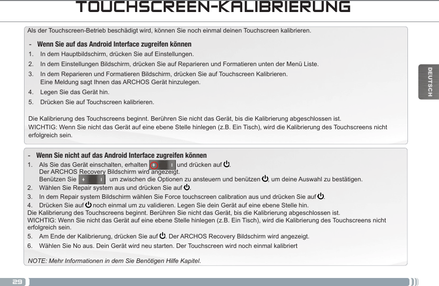 29DEUTSCHTOUCHSCREEN-KALIBRIERUNGAls der Touchscreen-Betrieb beschädigt wird, können Sie noch einmal deinen Touchscreen kalibrieren.  -Wenn Sie auf das Android Interface zugreifen können1.  In dem Hauptbildschirm, drücken Sie auf Einstellungen.2.  In dem Einstellungen Bildschirm, drücken Sie auf Reparieren und Formatieren unten der Menü Liste.3.  In dem Reparieren und Formatieren Bildschirm, drücken Sie auf Touchscreen Kalibrieren. Eine Meldung sagt Ihnen das ARCHOS Gerät hinzulegen.4.  Legen Sie das Gerät hin.5.  Drücken Sie auf Touchscreen kalibrieren.Die Kalibrierung des Touchscreens beginnt. Berühren Sie nicht das Gerät, bis die Kalibrierung abgeschlossen ist.WICHTIG: Wenn Sie nicht das Gerät auf eine ebene Stelle hinlegen (z.B. Ein Tisch), wird die Kalibrierung des Touchscreens nicht erfolgreich sein. -Wenn Sie nicht auf das Android Interface zugreifen können1.  Als Sie das Gerät einschalten, erhalten                 und drücken auf  . Der ARCHOS Recovery Bildschirm wird angezeigt. Benützen Sie                   um zwischen die Optionen zu ansteuern und benützen  , um deine Auswahl zu bestätigen.2.  Wählen Sie Repair system aus und drücken Sie auf  .3.  In dem Repair system Bildschirm wählen Sie Force touchscreen calibration aus und drücken Sie auf  .4.  Drücken Sie auf   noch einmal um zu validieren. Legen Sie dein Gerät auf eine ebene Stelle hin.Die Kalibrierung des Touchscreens beginnt. Berühren Sie nicht das Gerät, bis die Kalibrierung abgeschlossen ist.WICHTIG: Wenn Sie nicht das Gerät auf eine ebene Stelle hinlegen (z.B. Ein Tisch), wird die Kalibrierung des Touchscreens nicht erfolgreich sein.5.  Am Ende der Kalibrierung, drücken Sie auf  . Der ARCHOS Recovery Bildschirm wird angezeigt. 6.  Wählen Sie No aus. Dein Gerät wird neu starten. Der Touchscreen wird noch einmal kalibriertNOTE: Mehr Informationen in dem Sie Benötigen Hilfe Kapitel.