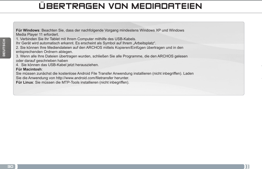 30DEUTSCHFür Windows: Beachten Sie, dass der nachfolgende Vorgang mindestens Windows XP und Windows Media Player 11 erfordert.1. Verbinden Sie Ihr Tablet mit Ihrem Computer mithilfe des USB-Kabels.Ihr Gerät wird automatisch erkannt. Es erscheint als Symbol auf Ihrem „Arbeitsplatz“.2. Sie können Ihre Mediendateien auf den ARCHOS mittels Kopieren/Einfügen übertragen und in den entsprechenden Ordnern ablegen. 3. Wenn alle Ihre Dateien übertragen wurden, schließen Sie alle Programme, die den ARCHOS gelesen oder darauf geschrieben haben4.  Sie können das USB-Kabel jetzt herausziehen.Für Macintosh:Sie müssen zunächst die kostenlose Android File Transfer Anwendung installieren (nicht inbegriffen). Laden SiedieAnwendungvonhttp://www.android.com/letransferherunter.Für Linux: Sie müssen die MTP-Tools installieren (nicht inbegriffen).ÜBERTRAGEN VON MEDIADATEIEN