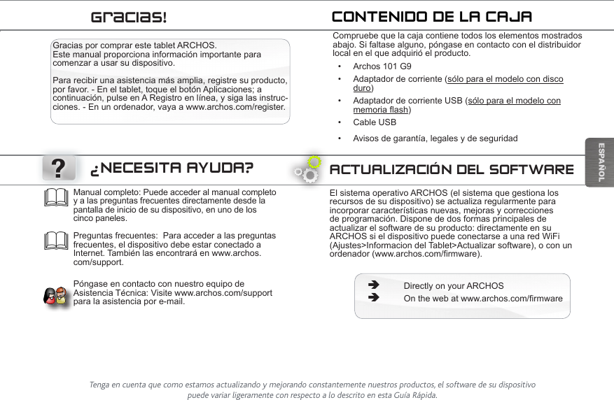 ?ESPAÑOLÜBERTRAGEN VON MEDIADATEIENGracias por comprar este tablet ARCHOS. Este manual proporciona información importante para comenzar a usar su dispositivo.  Para recibir una asistencia más amplia, registre su producto, por favor. - En el tablet, toque el botón Aplicaciones; a continuación, pulse en A Registro en línea, y siga las instruc-ciones. - En un ordenador, vaya a www.archos.com/register.Compruebe que la caja contiene todos los elementos mostrados abajo. Si faltase alguno, póngase en contacto con el distribuidor local en el que adquirió el producto.• Archos 101 G9• Adaptador de corriente (sólo para el modelo con disco      duro)• Adaptador de corriente USB (sólo para el modelo con        memoria flash)• Cable USB• Avisos de garantía, legales y de seguridadCONTENIDO DE LA CAJAACTUALIZACIÓN DEL SOFTWAREEl sistema operativo ARCHOS (el sistema que gestiona los recursos de su dispositivo) se actualiza regularmente para incorporar características nuevas, mejoras y correcciones de programación. Dispone de dos formas principales de actualizar el software de su producto: directamente en su ARCHOS si el dispositivo puede conectarse a una red WiFi (Ajustes&gt;Informacion del Tablet&gt;Actualizar software), o con un ordenador (www.archos.com/firmware). ÄDirectly on your ARCHOS ÄOn the web at www.archos.com/firmwareManual completo: Puede acceder al manual completo y a las preguntas frecuentes directamente desde la pantalla de inicio de su dispositivo, en uno de los cinco paneles.  Preguntas frecuentes:  Para acceder a las preguntas frecuentes, el dispositivo debe estar conectado a Internet. También las encontrará en www.archos.com/support.  Póngase en contacto con nuestro equipo de Asistencia Técnica: Visite www.archos.com/support para la asistencia por e-mail.¿NECESITA AYUDA?Gracias!Tenga en cuenta que como estamos actualizando y mejorando constantemente nuestros productos, el software de su dispositivo puede variar ligeramente con respecto a lo descrito en esta Guía Rápida.