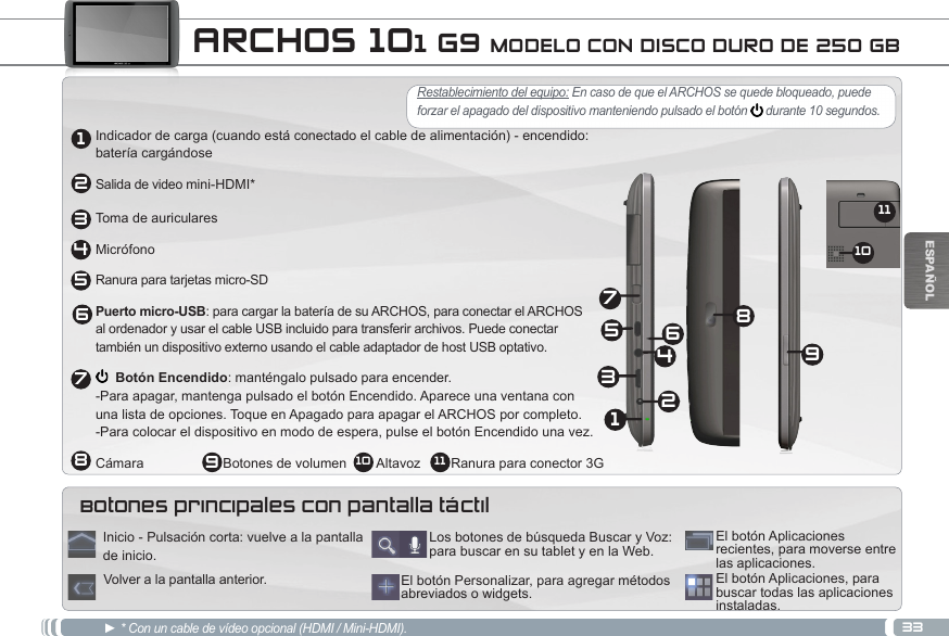 332134568791110ESPAÑOL ARCHOS 101 G9 MODELO CON DISCO DURO DE 250 GB12345697810 11Indicador de carga (cuando está conectado el cable de alimentación) - encendido: batería cargándoseSalida de video mini-HDMI*Toma de auricularesMicrófonoRanura para tarjetas micro-SDPuerto micro-USB: para cargar la batería de su ARCHOS, para conectar el ARCHOS  al ordenador y usar el cable USB incluido para transferir archivos. Puede conectar  también un dispositivo externo usando el cable adaptador de host USB optativo.  Botón Encendido: manténgalo pulsado para encender. -Para apagar, mantenga pulsado el botón Encendido. Aparece una ventana con  una lista de opciones. Toque en Apagado para apagar el ARCHOS por completo. -Para colocar el dispositivo en modo de espera, pulse el botón Encendido una vez. Cámara                     Botones de volumen        Altavoz        Ranura para conector 3G► * Con un cable de vídeo opcional (HDMI / Mini-HDMI).  El botón Aplicaciones, para buscar todas las aplicaciones instaladas.El botón Personalizar, para agregar métodos abreviados o widgets.Los botones de búsqueda Buscar y Voz: para buscar en su tablet y en la Web.El botón Aplicaciones recientes, para moverse entre las aplicaciones.Inicio - Pulsación corta: vuelve a la pantalla de inicio. Volver a la pantalla anterior.Botones principales con pantalla táctilRestablecimiento del equipo: En caso de que el ARCHOS se quede bloqueado, puede forzar el apagado del dispositivo manteniendo pulsado el botón   durante 10 segundos. 