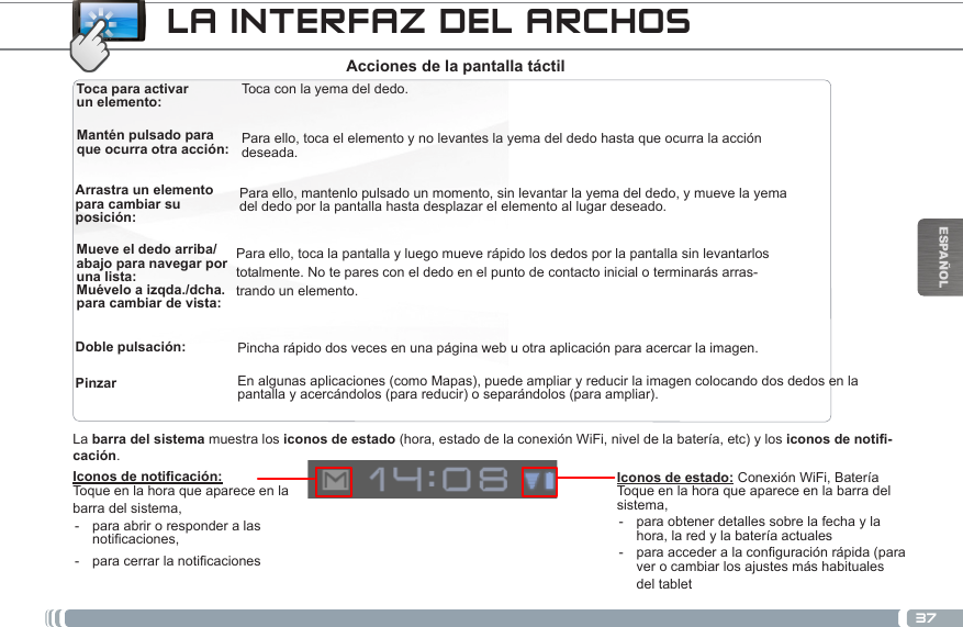 37ESPAÑOLToca para activar un elemento: Mantén pulsado para que ocurra otra acción: Arrastra un elemento para cambiar su posición:Mueve el dedo arriba/abajo para navegar por una lista:Doble pulsación:Toca con la yema del dedo.Para ello, toca el elemento y no levantes la yema del dedo hasta que ocurra la acción deseada.Para ello, mantenlo pulsado un momento, sin levantar la yema del dedo, y mueve la yema del dedo por la pantalla hasta desplazar el elemento al lugar deseado.Para ello, toca la pantalla y luego mueve rápido los dedos por la pantalla sin levantarlos totalmente. No te pares con el dedo en el punto de contacto inicial o terminarás arras-trando un elemento.Pincha rápido dos veces en una página web u otra aplicación para acercar la imagen.Acciones de la pantalla táctilPinzar  En algunas aplicaciones (como Mapas), puede ampliar y reducir la imagen colocando dos dedos en la pantalla y acercándolos (para reducir) o separándolos (para ampliar).Iconos de noticación:Toque en la hora que aparece en la barra del sistema, - para abrir o responder a las noticaciones, - paracerrarlanoticacionesLa barra del sistema muestra los iconos de estado (hora, estado de la conexión WiFi, nivel de la batería, etc) y los iconos de notifi-cación.LA INTERFAZ DEL ARCHOSIconos de estado: Conexión WiFi, BateríaToque en la hora que aparece en la barra del sistema, - para obtener detalles sobre la fecha y la hora, la red y la batería actuales - paraaccederalaconguraciónrápida(paraver o cambiar los ajustes más habituales del tabletMuévelo a izqda./dcha. para cambiar de vista: