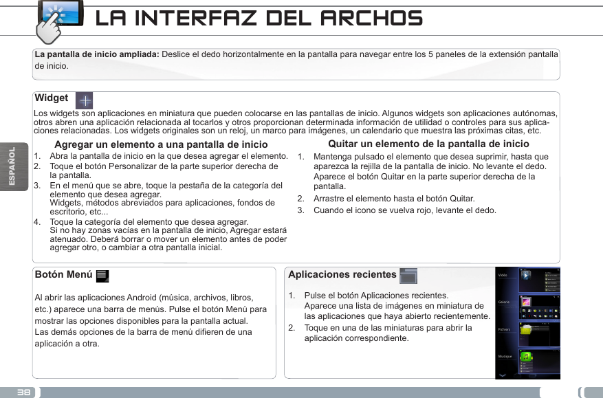 38ESPAÑOLLA INTERFAZ DEL ARCHOSLa pantalla de inicio ampliada: Deslice el dedo horizontalmente en la pantalla para navegar entre los 5 paneles de la extensión pantalla de inicio. Los widgets son aplicaciones en miniatura que pueden colocarse en las pantallas de inicio. Algunos widgets son aplicaciones autónomas, otros abren una aplicación relacionada al tocarlos y otros proporcionan determinada información de utilidad o controles para sus aplica-ciones relacionadas. Los widgets originales son un reloj, un marco para imágenes, un calendario que muestra las próximas citas, etc. Quitar un elemento de la pantalla de inicio1.  Mantenga pulsado el elemento que desea suprimir, hasta que aparezca la rejilla de la pantalla de inicio. No levante el dedo. Aparece el botón Quitar en la parte superior derecha de la pantalla.2.  Arrastre el elemento hasta el botón Quitar.3.  Cuando el icono se vuelva rojo, levante el dedo. Agregar un elemento a una pantalla de inicio1.  Abra la pantalla de inicio en la que desea agregar el elemento.2.  Toque el botón Personalizar de la parte superior derecha de la pantalla.3.  En el menú que se abre, toque la pestaña de la categoría del elemento que desea agregar. Widgets, métodos abreviados para aplicaciones, fondos de escritorio, etc...4.  Toque la categoría del elemento que desea agregar. Si no hay zonas vacías en la pantalla de inicio, Agregar estará atenuado. Deberá borrar o mover un elemento antes de poder agregar otro, o cambiar a otra pantalla inicial.WidgetAplicaciones recientes1.  Pulse el botón Aplicaciones recientes. Aparece una lista de imágenes en miniatura de las aplicaciones que haya abierto recientemente.2.  Toque en una de las miniaturas para abrir la aplicación correspondiente.Botón Menú  Al abrir las aplicaciones Android (música, archivos, libros, etc.) aparece una barra de menús. Pulse el botón Menú para mostrar las opciones disponibles para la pantalla actual.Lasdemásopcionesdelabarrademenúdierendeunaaplicación a otra.CALIBRACIÓN DE LA PANTALLA TÁCTIL