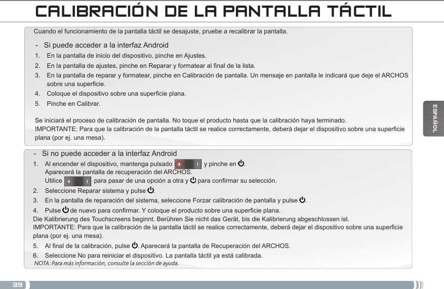 39ESPAÑOLCALIBRACIÓN DE LA PANTALLA TÁCTILCuando el funcionamiento de la pantalla táctil se desajuste, pruebe a recalibrar la pantalla.  - Si puede acceder a la interfaz Android1.  En la pantalla de inicio del dispositivo, pinche en Ajustes.2.  Enlapantalladeajustes,pincheenRepararyformatearalnaldelalista.3.  En la pantalla de reparar y formatear, pinche en Calibración de pantalla. Un mensaje en pantalla le indicará que deje el ARCHOS sobreunasupercie.4.  Coloqueeldispositivosobreunasupercieplana.5.  Pinche en Calibrar.Se iniciará el proceso de calibración de pantalla. No toque el producto hasta que la calibración haya terminado.IMPORTANTE:Paraquelacalibracióndelapantallatáctilserealicecorrectamente,deberádejareldispositivosobreunasupercieplana (por ej. una mesa). - Si no puede acceder a la interfaz Android1.  Al encender el dispositivo, mantenga pulsado                  y pinche en  . Aparecerá la pantalla de recuperación del ARCHOS. Utilice                  para pasar de una opción a otra y  paraconrmarsuselección.2.  Seleccione Reparar sistema y pulse  .3.  En la pantalla de reparación del sistema, seleccione Forzar calibración de pantalla y pulse  .4.  Pulse  denuevoparaconrmar.Ycoloqueelproductosobreunasupercieplana.Die Kalibrierung des Touchscreens beginnt. Berühren Sie nicht das Gerät, bis die Kalibrierung abgeschlossen ist.IMPORTANTE:Paraquelacalibracióndelapantallatáctilserealicecorrectamente,deberádejareldispositivosobreunasupercieplana (por ej. una mesa).5.  Alnaldelacalibración,pulse . Aparecerá la pantalla de Recuperación del ARCHOS. 6.  Seleccione No para reiniciar el dispositivo. La pantalla táctil ya está calibrada.NOTA: Para más información, consulte la sección de ayuda.