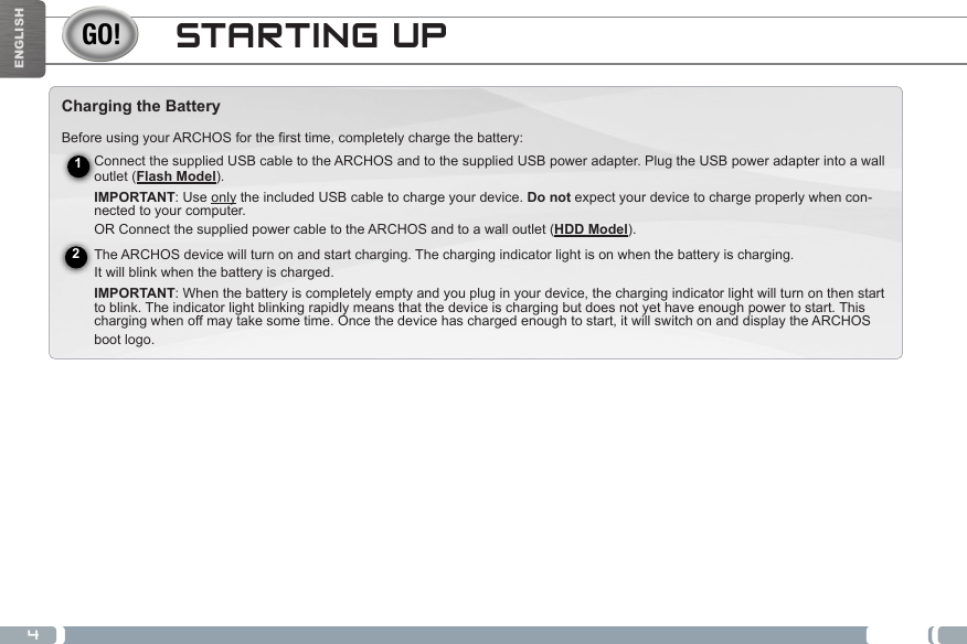 4ENGLISHSTARTING UPCharging the BatteryBefore using your ARCHOS for the first time, completely charge the battery:Connect the supplied USB cable to the ARCHOS and to the supplied USB power adapter. Plug the USB power adapter into a wall outlet (Flash Model).  IMPORTANT: Use only the included USB cable to charge your device. Do not expect your device to charge properly when con-nected to your computer. OR Connect the supplied power cable to the ARCHOS and to a wall outlet (HDD Model). The ARCHOS device will turn on and start charging. The charging indicator light is on when the battery is charging.  It will blink when the battery is charged.  IMPORTANT: When the battery is completely empty and you plug in your device, the charging indicator light will turn on then start to blink. The indicator light blinking rapidly means that the device is charging but does not yet have enough power to start. This charging when off may take some time. Once the device has charged enough to start, it will switch on and display the ARCHOS boot logo. 12