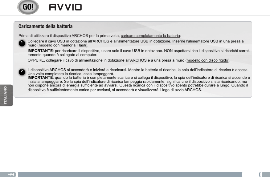 44ITALIANOAVVIOCaricamento della batteriaPrima di utilizzare il dispositivo ARCHOS per la prima volta, caricare completamente la batteria:Collegare il cavo USB in dotazione all’ARCHOS e all’alimentatore USB in dotazione. Inserire l’alimentatore USB in una presa a muro (modello con memoria Flash). IMPORTANTE: per ricaricare il dispositivo, usare solo il cavo USB in dotazione. NON aspettarsi che il dispositivo si ricarichi corret-tamente quando è collegato al computer.OPPURE, collegare il cavo di alimentazione in dotazione all’ARCHOS e a una presa a muro (modello con disco rigido).  Il dispositivo ARCHOS si accenderà e inizierà a ricaricarsi. Mentre la batteria si ricarica, la spia dell’indicatore di ricarica è accesa. Una volta completata la ricarica, essa lampeggerà.  IMPORTANTE: quando la batteria è completamente scarica e si collega il dispositivo, la spia dell’indicatore di ricarica si accende e inizia a lampeggiare. Se la spia dell’indicatore di ricarica lampeggia rapidamente, significa che il dispositivo si sta ricaricando, ma non dispone ancora di energia sufficiente ad avviarsi. Questa ricarica con il dispositivo spento potrebbe durare a lungo. Quando il dispositivo è sufficientemente carico per avviarsi, si accenderà e visualizzerà il logo di avvio ARCHOS.12
